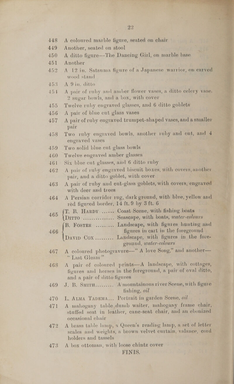 465 466 467 468 469 470 47] 472 473  22 A coloured marble figure, seated on chair Another, seated on stool A ditto figure—-The Dancing Girl, on marble base Another A 12 in. Satsuma figure of a Japanese warrior, on carved wood stand A 9 in. ditto A pair of ruby and amber flower vases, a ditto celery vase, 2 sugar bowls, and a box, with cover Twelve ruby engraved glasses, and 6 ditto goblets A pair of blue cut glass vases A pair of ruby engraved trumpet-shaped vases, and a smaller pair | Two ruby engraved bowls, another ruby and cut, and 4 engraved vases Two solid blue cut glass bowls Twelve engraved amber glasses Six blue cut glasses, and 6 ditto ruby A pair of ruby engraved biscuit boxes, with covers, another pair, and a ditto goblet, with cover A pair of ruby and eut-glass goblets, with covers, engraved with deer and trees A Persian corridor rug, dark ground, with blue, yellow and red figured border, 14 ft.9 by 3ft. 6 DB Bw Dy pes . Coast Scene, with fishing boats ae mab algae Seascape, with boats, water-colowrs i. HOSTER 32. Gee Landscape, with figures hunting and figures in cart in the foreground Davip-Cox sam Landscape, with figures in the fore- ground, water-colours A coloured photogravure-—“ A love Song,” and another— “ Last Gleam ” A pair of coloured prints—A landscape, with cottages, figures and horses in the foreground, a pair of oval ditto, and a pair of ditto figures fishing, od L. AuMA TADEMA... Portrait in garden Scene, ov/ A mahogany table dumb waiter, mahogany frame chair, stuffed seat in leather, cane-seat chair, and an ebonized occasional chair A brass table lamp, a2 Queen’s reading Jamp, a set of letter scales and weights, a brown velvet curtain, valance, cord holders and tassels A box ottoman, with loose chintz cover FINIS.