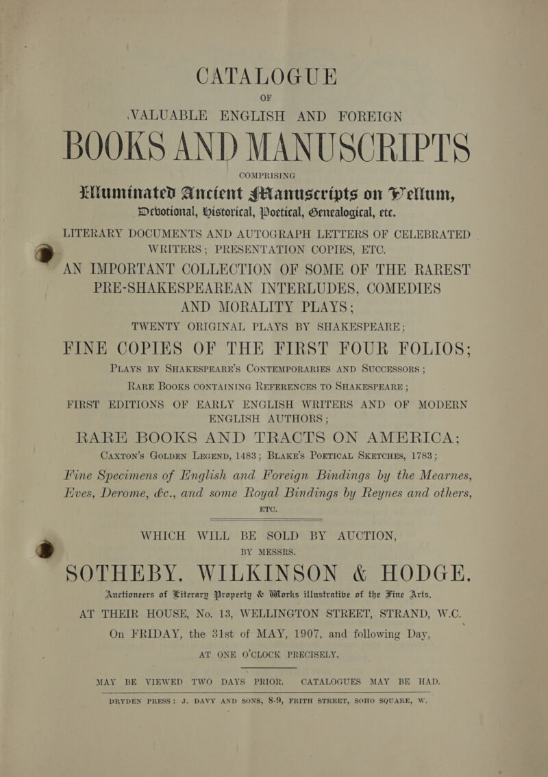 CATALOGUE VALUABLE ENGLISH AND FOREIGN BOOKS AND MANUSCRIPTS COMPRISING Liumrinated Ancient sanusceripts on WH ellum, Devotional, Wistorical, Poetical, Genealogical, ete. LITERARY DOCUMENTS AND AUTOGRAPH LETTERS OF CELEBRATED | WRITERS ; PRESENTATION COPIES, ETC. “AN IMPORTANT COLLECTION OF SOME OF THE RAREST PRE-SHAKESPEAREAN INTERLUDES, COMEDIES AND MORALITY PLAYS; TWENTY ORIGINAL PLAYS BY SHAKESPEARE; FINE COPIES OF THE FIRST FOUR FOLIOS; PLAYS BY SHAKESPEARE’S CONTEMPORARIES AND SUCCESSORS ; RARE BOOKS CONTAINING REFERENCES TO SHAKESPEARE ; FIRST EDITIONS OF EARLY ENGLISH WRITERS AND OF MODERN ENGLISH AUTHORS ; RARE BOOKS AND TRACTS ON AMERICA; CaxTON’s GOLDEN LEGEND, 1483; Buakkr’s PoETICAL SKETCHES, 1783 ; Fine Specomens of English and Foreign Bindings by the Mearnes, Hves, Derome, dc., and some Royal Bindings by Reynes and others, ETC.   WHICH WILL BE SOLD BY AUCTION, BY MESSRS. SOTHEBY, WILKINSON &amp; HODGE. Auctioneers of Literary Property &amp; Works illustrative of the Fine Arts, AT THEIR HOUSE, No. 13, WELLINGTON STREET,.STRAND, W.C. On FRIDAY, the 31st of MAY, 1907, and following Day, AT ONE O'CLOCK PRECISELY. MAY BE VIEWED TWO DAYS PRIOR. CATALOGUES MAY BE HAD.  