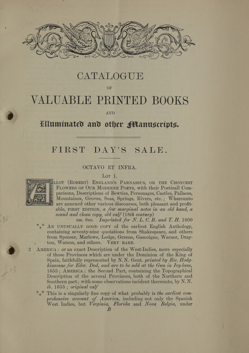 @   OF VALUABLE PRINTED BOOKS AND LMumtiated and other sHanuscripts.,  PRS PDA Ys SATE. OCTAVO ET INFRA. Lorge ==,L0OT (ROBERT) ENGLAND’S PARNASSUS, OR THE CHOYCEST ei) FLOWERS OF OUR MODERNE PoEts, with their Poeticall-Com- parisons, Descriptions of Bewties, Personages, Castles, Pallaces, Mountaines, Groves, Seas, Springs, Rivers, etc. ; Whereunto are annexed other various discourses, both pleasant and profit- able, FIRST EDITION, a few marginal notes in an old hand, a sound and clean copy, old calf (18th century) *,* AN UNUSUALLY GOOD Copy of the earliest English Anthology, containing seventy-nine quotations from Shakespeare, and others from Spenser, Marlowe, Lodge, Greene, Gascoigne, Warner, Dray- ton, Watson, and others. VERY RARE. 2 AMERICA: oran exact Description of the West-Indies, more especially of those Provinces which are under the Dominion of the King of Spain, faithfully represented by N.N. Gent. printed by Ric. Hodg- kinsonne for Kdw. Dod, and are to be sold at the Gun in Ivy-lane, 1655; AMERICA: the Second Part, containing the Topographical Description of the several Provinces, both of the Northern and Southern part; with some observations incident thereunto, by N.N. ib. 1655 ; original calf *,* This is a singularly fine copy of what probably is the earliest com- prehensive account of America, including not only the Spanish West Indies, but Virginia, Florida and Nova Belgia, under B