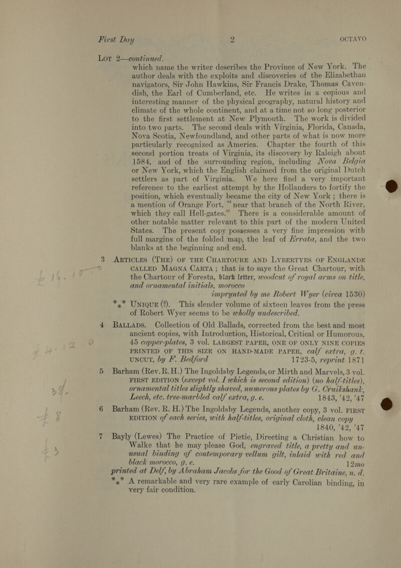 Lot 2—continued. which name the writer describes the Province of New York. The author deals with the exploits and discoveries of the- Elizabethan navigators, Sir John Hawkins, Sir Francis Drake, Thomas Caven- dish, the Earl of Cumberland, etc. He writes in a copious and interesting manner of the physical geography, natural history and climate of the whole continent, and at a time not so long posterior to the first settlement at New Plymouth. The work is divided into two parts. The second deals with Virginia, Florida, Canada, Nova Scotia, Newfoundland, and other parts of what is now more particularly recognized as America. Chapter the fourth of this second portion treats of Virginia, its discovery by Raleigh about 1584, and of the surrounding region, including Nova Belgia or New York, which the English claimed from the original Dutch settlers as part of Virginia. We here find a very important reference to the earliest attempt by the Hollanders to fortify the position, which eventually became the city of New York ; there is a mention of Orange Fort, “near that branch of the North River, which they call Hell-gates.” There is a considerable amount of other notable matter relevant to this part of the modern United States. The present copy possesses a very fine impression with full margins of the folded map, the leaf of Hrrata, and the two blanks at the beginning and end. 3 Articyes (THE) OF THE CHARTOURE AND LYBERTYES OF ENGLANDE ; CALLED MAGNA CARTA ; that is to saye the Great Chartour, with the Chartour of Foresta, black letter, woodcut of royal arms on title, and ornamental initials, morocco imprynted by me Robert Wyer (circa 1530) *,* Unique (?). This slender volume of sixteen leaves from the press of Robert Wyer seems to be wholly undescribed.  4 BauuaAps. Collection of Old Ballads, corrected from the best and most ancient copies, with Introduction, Historical, Critical or Humorous, 45 copper-plates, 3 vol. LARGEST PAPER, ONE OF ONLY NINE COPIES PRINTED OF THIS SIZE ON HAND-MADE PAPER, calf eatra, g. ft. uncut, by F’. Bedford 1723-5, reprint 1871 5 Barham (Rev. R.H.) The Ingoldsby Legends, or Mirth and Marvels, 3 vol. FIRST EDITION (eacept vol. I which is second edition) (no half-titles), ornamental titles slightly shaved, numerous plates by G. Cruikshank, Leech, etc. tree-marbled calf extra, g. e. 18438, ’42, 7°47 6 Barham (Rev. R. H.) The Ingoldsby Legends, another copy, 3 vol. FIRST EDITION of each series, with half-titles, original cloth, clean copy 1840, °42, 47 Walke that he may please God, engraved title, a pretty and un- usual binding of contemporary vellum gilt, inlaid with red and black morocco, g. e. 12mo printed at Delf, by Abraham Jacobs for the Good of Great Britaine, n. d. x * ; fee. x A remarkable and very rare example of early Carolian binding, in very fair condition. 