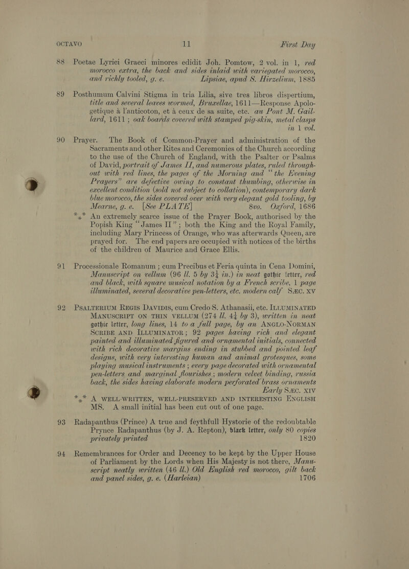 88 Poetae Lyrici Graeci minores edidit Joh. Pomtow, 2 vol. in 1, red morocco extra, the back and sides inlaid with variegated morocco, and richly tooled, g. e. Lipsiae, apud S. Hirzelium, 1885 89 Posthumum Calvini Stigma in tria Lilia, sive tres libros dispertium, title and several leaves wormed, Bruwellae, 1611—Response Apolo- getique a l’anticoton, et 4 ceux de sa suite, etc. aw Pont M. Gail- lard, 1611; oak boards covered with stamped pig-skin, metal clasps in 1 vol. 90 Prayer. The Book of Common-Prayer and administration of the Sacraments and other Rites and Ceremonies of the Church according to the use of the Church of England, with the Psalter or Psalms of David, portrait of James II, and numerous plates, ruled through- out with red lines, the pages of the Morning and “the Evening Prayers” are defective owing to constant thumbing, otherwise in excellent condition (sold not subject to collation), contemporary dark blue morocco, the sides covered over with very elegant gold tooling, by Mearne, g.e. [See PLATE] 8vo. Oxford, 1686 x” An extremely scarce issue of the Prayer Book, authorised by the Popish King “James II”; both the King and the Royal Family, including Mary Princess of Orange, who was afterwards Queen, are prayed for. ‘The end papers are occupied with notices of the births of the children of Maurice and Grace Ellis. 91 Processionale Romanum ; cum Precibus et Feria quinta in Cena Domini, Manuscript on vellum (96 Ul. 5 by 34 in.) in neat gothic ‘etter, red and black, with square musical notation by a French scribe, 1 page illuminated, several decorative pen-letters, etc. modern calf SMC. XV 92 PSALTERIUM REGIS DAVIDIS, cum Credo 8. Athanasii, etc. ILLUMINATED MANUSCRIPT ON THIN VELLUM (274 Ji. 44 by 3), written in neat gothic letter, dong lines, 14 toa full page, by an ANGLO-NORMAN SCRIBE AND ILLUMINATOR; 92 pages having rich and elegant painted and illuminated figured and ornamental initials, connected with rich decorative margins ending in stubbed and pointed leaf designs, with very interesting human and animal grotesques, some playing musical instruments ; every page decorated with ornamental pen-letters and marginal flourishes ; modern velvet binding, russia back, the sides having elaborate modern perforated brass ornaments Karly S&amp;C. XIV x” A WELL-WRITTEN, WELL-PRESERVED AND INTERESTING ENGLISH MS. A small initial has been cut out of one page. 93 Radapanthus (Prince) A true and féythfull Hystorie of the redoubtable Prynce Radapanthus (by J. A. Repton), black letter, only 80 copies privately printed 1820 94 Remembrances for Order and Decency to be kept by the Upper House of Parliament by the Lords when His Majesty is not there, M/anu- script neatly written (46 Ul.) Old English red morocco, gilt back and panel sides, g. e. (Harleian) 1706