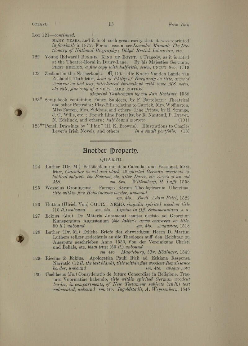 Lot 121—continued. MANY YEARS, and it is of such great rarity that it was reprinted in facsimile in 1872. For an account see Lowndes’ Manual; The Dic- tionary of National Biography ; Oldys’ British Librarian, ete. 122 Young (Edward) Bustris, Kine or Eaypt, a Tragedy, as it is acted at the Theatre-Royal in Drury-Lane. By his Majesties Servants, FIRST EDITION, a fine copy with half-title, sewn, UNCUT 8vo. 1719 123 Zealand in the Netherlands. , Dit is die Kuere Vanden Lande van Zeelandt, black letter, head of Philip of Burgundy on title, arms of Austria on last leaf, interleaved throughout with some MS. notes, old calf, fine copy of a VERY RARE EDITION gheprint Tantwerpen by my Jan Roelants, 1558 123* Scrap-book containing Fancy Subjects, by F. Bartolozzi ; Theatrical and other Portraits; Play-Bills relating to Garrick, Mrs. Woffington, Miss Farren, Mrs. Siddons, and others; Line Prints, by R. Strange, J.G. Wille, etc. ; French Line Portraits, by R. Nanteuil, P. Drevet, N. Edelinck, and others ; half bound morocco (101) 123**Pencil Drawings by “Phiz” (H. K. Browne). Illustrations to Charles Lever’s Irish Novels, and others in a small portfolio. (13)  Elnotber Property. QUARTO. 124 Luther (Dr. M.) Betbiichlein mit dem Calendar und Passional, tlarck (etter, Calendar in red and black, 49 spirited German woodcuts of biblical subjects, the Passion, etc. after Durer, etc. covers of an old MS. sm. 8vo. Waittemberg, H. Lufft, 1558 125 Wesselus Groningensi. Farrago Rerum Theologicarum Uberrima, title within fine Holbeinesque border, unbound sm. 4to. Basil. Adam Petri, 1522 126 Hutten (Ulrich Von) OUTIZ; NEMO. singular spirited woodcut title (10 71.) unbound sm. 4to. ILipsiae in Off. Schumanniana, s. a. 127 Eckius (Jo.) De Materia Juramenti acutiss. decisio ad Georgium Kunspergium Augustanum (the latter’s arms engraved on title, 50 Ul.) wnbound sm. 4to. Augustae, 1518 128 Luther (Dr. M.) Etliche Briefe des ehrwirdigen Herrn D. Martini Luthers seliger gedechtnis an die Theologos auff den Reichtag zu Augspurg geschrieben Anno 1530, Von der Vereinigung Christi und Belials, ete. black letter (60 7.) unbound sm. 4to. Magdeburg, Chr. Rodinger, 1549 129. Riccius &amp; Eckius. Apologetica Pauli Ricii ad Eckiana Responsa Narratio (12 Ul. the last blank), title within fine woodcut Renaissance border, unbound sm. 4to. absque nota 130 Cochlaeus (Jo.) Consyderatio de futuro Concordiae in Religione, Trac- tatu Vuormatiae habendo, title within spirited German woodcut border, in compartments, of New Testament subjects (26 11.) teat rubricated, unbound sm. 4to. Ingoldstadii, A. Weyssenhorn, 1545