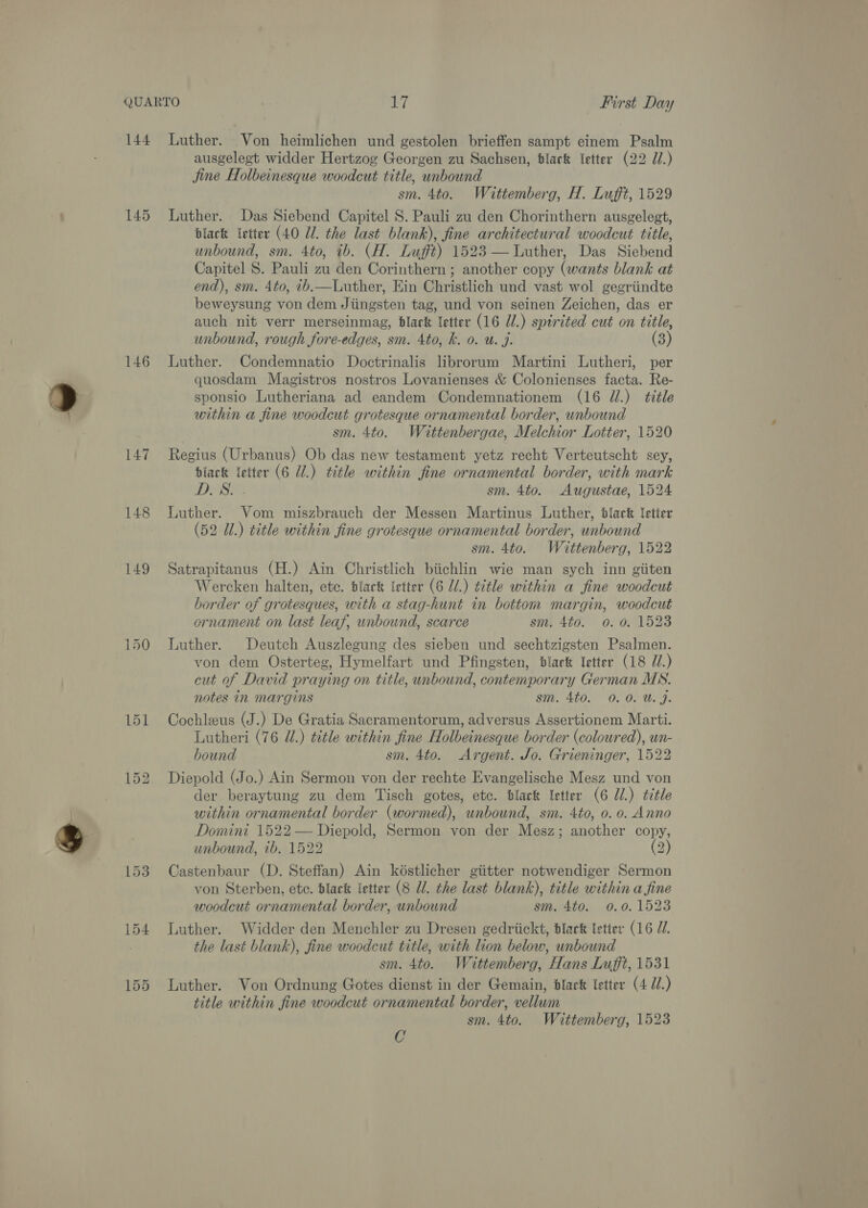 144 145 146 147 148 149 Luther. Von heimlichen und gestolen brieffen sampt einem Psalm ausgelest widder Hertzog Georgen zu Sachsen, dlack etter (22 J.) Jine Holbeinesque woodcut title, unbound sm. 4to. Wéittemberg, H. Lufft, 1529 Luther. Das Siebend Capitel 8. Pauli zu den Chorinthern ausgelegt, black ‘etter (40 Ul. the last blank), fine architectural woodcut title, unbound, sm. 4to, ib. (H. Lufft) 1523 — Luther, Das Siebend Capitel S. Pauli zu den Corinthern ; another copy (wants blank at end), sm. 4to, b.—Luther, Ein Christlich und vast wol gegriindte beweysung von dem Jiingsten tag, und von seinen Zeichen, das er auch nit verr merseinmag, black letter (16 Ul.) spirited cut on title, unbound, rough fore-edges, sm. 4to, k. 0. u. J. (3) Luther. Condemnatio Doctrinalis librorum Martini Lutheri, per quosdam Magistros nostros Lovanienses &amp; Colonienses facta. Re- sponsio Lutheriana ad eandem Condemnationem (16 JU.) title within a fine woodcut grotesque ornamental border, unbound sm. 4to. Wiattenbergae, Melchior Lotter, 1520 Regius (Urbanus) Ob das new testament yetz recht Verteutscht sey, black {etter (6 Ul.) title within fine ornamental border, with mark DAS sm. 4to. Augustae, 1524 Luther. Vom miszbrauch der Messen Martinus Luther, black letter (52 Ul.) title within fine grotesque ornamental border, unbound sm. 4to. Wittenberg, 1522 Satrapitanus (H.) Ain Christlich biichlin wie man sych inn giiten Wercken halten, etc. black letter (6 Ul.) title within a fine woodcut border of grotesques, with a stag-hunt in bottom margin, woodcut ornament on last leaf, unbound, scarce sm. 4to. 0. 0. 1523 Luther. Deutch Auszlegung des sieben und sechtzigsten Psalmen. von dem Osterteg, Hymelfart und Pfingsten, black Yetter (18 7.) cut of David praying on title, unbound, contemporary German MS. notes in margins sm. 4to. 0. 0. U. J. Cochleus (J.) De Gratia Sacramentorum, adversus Assertionem Marti. Lutheri (76 JU.) tétle within fine Holbeinesque border (coloured), un- bound sm. 4to. Argent. Jo. Grieninger, 1522 Diepold (Jo.) Ain Sermon von der rechte Evangelische Mesz und von der beraytung zu dem Tisch gotes, etc. black letter (6 Ul.) ttle within ornamental border (wormed), unbound, sm. 4to, 0. 0. Anno Domini 1522 — Diepold, Sermon von der Mesz; another copy, unbound, ib. 1522 (2) Castenbaur (D. Steffan) Ain késtlicher giitter notwendiger Sermon von Sterben, etc. black letter (8 UW. the last blank), title within a fine woodcut ornamental border, unbound sm. 4to. 0.0. 1523 Luther. Widder den Menchler zu Dresen gedriickt, black letter (16 UU. the last blank), fine woodcut title, with lion below, unbound sm. 4to. Wittemberg, Hans Lufft, 1531 Luther. Von Ordnung Gotes dienst in der Gemain, black letter (4 77.) title within fine woodcut ornamental border, vellum sm. 4to. Wittemberg, 1523