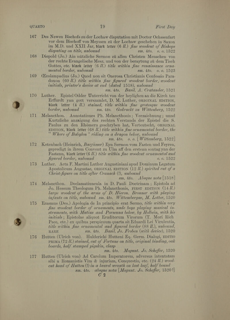 167 Des Newen Bischofs zu der Lochaw disputation mit Doctor Ochssenfart vor dem Bischoff von Meyssen zii der Lochaw geschehen in Saxon im M.D. und XXII Jar, blart letter (6 Ul.) fine woodcut of Bishops disputing on title, unbound sm. 4to. 0. 0.1522 168 Diepold (Jo.) Ain niitzliche Sermon zii allen Christen Menschen von der rechte Evangelische Mesz, und von der beraytung zii dem Tisch Gottes, etc. black letter (6 U1.) title within fine renaissance orna- mental border, unbound sm. 4to. 0. 0. 1523 169 (Q&amp;colampadius (Jo.) Quod non sit Onerosa Christianis Confessio Para- doxon (60 Jl.) title within fine figured woodcut border, woodcut initials, printer’s device at end (dated 1518), unbound sm. 4to. Basil. A. Cratander, 1521 170 Luther. LEpistel Odder Unterricht von der heylighen an die Kirch tzu Erffurdt ynn gott verszamlet, D. M. Luther, ORIGINAL EDITION, black etter (4 Ul.) stained, title within fine grotesque woodcut border, unbound sm. 4to. Gedruckt zu Wittenberg, 1522 171 Melancthon. Annotationes Ph. Melancthonis; Verzaichnung; unnd Kurtzliche anzaigung des rechten Verstands der Epistel die S. Paulus zu den Rhomern geschryben hat, Verteutscht, ORIGINAL EDITION, black etter (68 J.) title within fine ornamental border, the “ Whore of Babylon” riding on a dragon below, unbound sm. 4to. 0. 0. | Wittemberg, 1522 172 Ketenbach (Heinrich, Baryiisser) Eyn Sermon vom Fasten und Feyren, gepredigt in ihrem Convent zu Ulm aff den erstenn sontag ynn der Fastenn, black letter (6 J.) title within fine woodcut ornamental and jigured border, unbound ig bege Wi 173 Luther. Acta F. Martini Luther Augustiniani apud Dominum Legatum Apostolicum Augustae, ORIGINAL EDITION (12 U1.) spirited cut of a -Christ-figure on title after Cranach (2), unbound sm. 4to. Absque nota [1518] 174 Melancthon. Declamatiuncula in D. Pauli Doctrinam ; Epistola ad Jo. Hessum Theologum Ph. Melancthonis, FIRST EDITION (14 7/.) large woodcut of the arms of D. Hieron. Bronner with playing infants on title, unbound sm. 4to. Wittembergae, M. Lotter, 1520 175 Erasmus (Des.) Apologia de In principio erat Sermo, title within very jine woodcut border of ornaments, nude boys playing musical in- struments, with Mutius and Porsenna below, by Holbein, with his initials; Epistolae aliquot Eruditorum Virorum (T. Mori Rich Pace, etc.) ex quibus perspicuum quarta sit Eduardi Lei Virulentia, title within fine ornamental and figured border (88 Ul.), unbound, RARE sm. 4to. Basil. Jo. Froben (with device), 1520 176 Hutten (Ulrich von). Hulderichi Hutteni Eq. Germ. Dialogi, EDITIO prima (72 Jl.) stained, cut of Fortune on title, original binding, oak boards, half stamped pigskin, clasp sm. 4to. Mogunt. Jo. Scheffer, 1520 177 Hutten (Ulrich von) Ad Carolum Imperatorem, adversus intentatam sibi a Romanistis Vim &amp; injuriam, Conquestio, etc. (24 Ul.) wood- cut head of Hutten (?) in a laurel wreath on last leaf, half bownd sm. 4to. absque nota |[Mogunt. Jo. Scheffer, 1520 2] C2