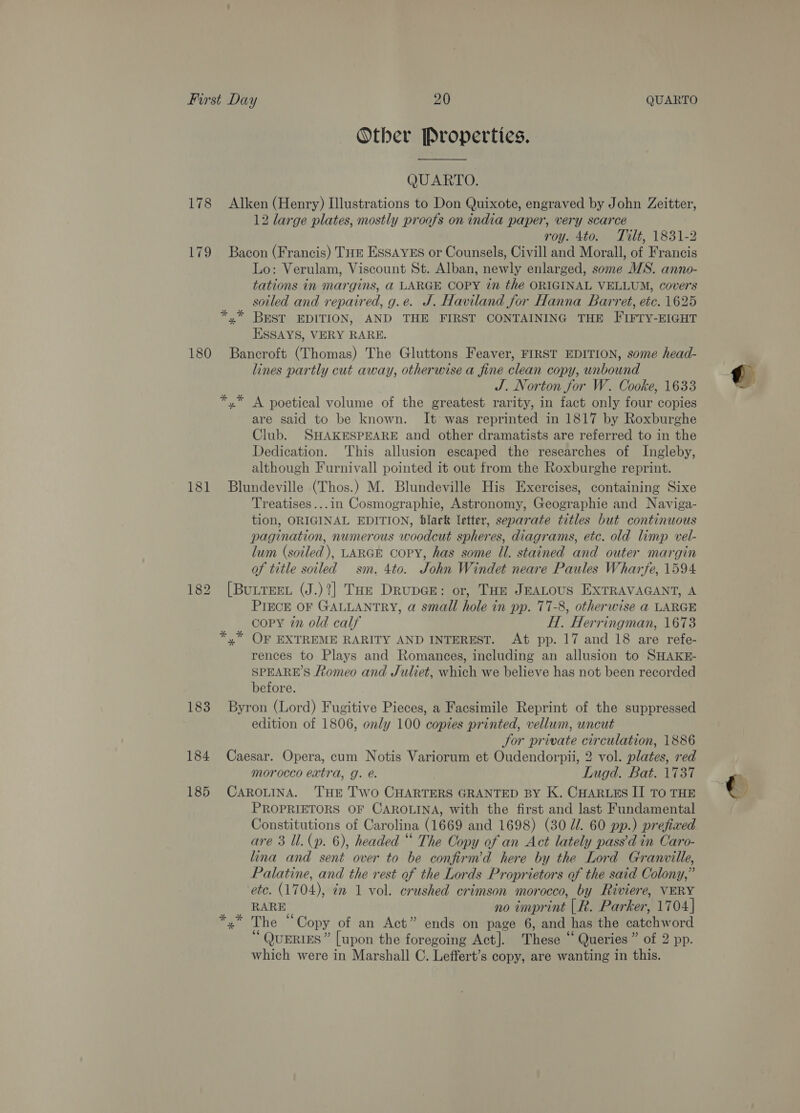 178 179 180 181 183 184 185 Other Properties. QUARTO. Alken (Henry) Illustrations to Don Quixote, engraved by John Zeitter, 12 large plates, mostly proofs on india paper, very scarce roy. 4to. Tilt, 1831-2 Bacon (Francis) THE EssaYEs or Counsels, Civill and Morall, of Francis Lo: Verulam, Viscount St. Alban, newly enlarged, some WS. anno- tations in margins, @ LARGE COPY in the ORIGINAL VELLUM, covers sotled and repaired, g.e. J. Haviland for Hanna Barret, etc. 1625 *,* BEST EDITION, AND THE FIRST CONTAINING THE FIFTY-EIGHT ESSAYS, VERY RARE. Bancroft (Thomas) The Gluttons Feaver, FIRST EDITION, some head- lines partly cut away, otherwise a fine clean copy, unbound J. Norton for W. Cooke, 1633 *,* A poetical volume of the greatest rarity, in fact only four copies are said to be known. It was reprinted in 1817 by Roxburghe Club. SHAKESPEARE and other dramatists are referred to in the Dedication. This allusion escaped the researches of Ingleby, although Furnivall pointed it out from the Roxburghe reprint. Blundeville (Thos.) M. Blundeville His Exercises, containing Sixe Treatises...in Cosmographie, Astronomy, Geographie and Naviga- tion, ORIGINAL EDITION, black letter, separate titles but continuous pagination, numerous woodcut spheres, diagrams, etc. old limp vel- lum (soiled), LARGE COPY, has some Il. stained and outer margin of title soiled sm. 4to. John Windet neare Paules Wharfe, 1594 [BuLTEEL (J.)?] Tae DrupGE: or, THE JEALOUS EXTRAVAGANT, A PIECE OF GALLANTRY, a small hole in pp. 77-8, otherwise a LARGE copy in old calf H. Herringman, 1673 x” OF EXTREME RARITY AND INTEREST. At pp. 17 and 18 are refe- rences to Plays and Romances, including an allusion to SHAKE- SPEARE’S Romeo and Juliet, which we believe has not been recorded before. Byron (Lord) Fugitive Pieces, a Facsimile Reprint of the suppressed edition of 1806, only 100 copies printed, vellum, uncut Jor private circulation, 1886 Caesar. Opera, cum Notis Variorum et Oudendorpii, 2 vol. plates, red morocco extra, g. é. Lugd. Bat. 1737 CAROLINA. THE Two CHARTERS GRANTED BY K. CHARLES II TO THE PROPRIETORS OF CAROLINA, with the first and last Fundamental Constitutions of Carolina (1669 and 1698) (30 dl. 60 pp.) prefiaed are 3 ll. (p. 6), headed “ The Copy of an Act lately pass’d in Caro- lina and sent over to be confirm’d here by the Lord Granville, Palatine, and the rest of the Lords Proprietors of the said Colony,” RARE no imprint [R. Parker, 1704] The “Copy of an Act” ends on page 6, and has the catchword “ QUERIES” [upon the foregoing Act]. These “ Queries” of 2 pp. which were in Marshall C. Leffert’s copy, are wanting in this. sk