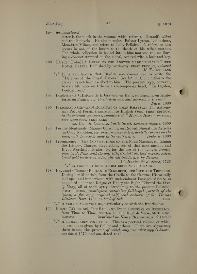 193 194 195 196 10% 198 199 and to his novels. He also mentions Bulwer Lytton, Labouchere, Monckton Milnes, and refers to Lady Bellairs. A reference also occurs in one of the letters to the death of his wife’s mother. The whole collection is bound into a blue morocco volume (havy- ing a coronet stamped on the sides), secured with a lock and key. [Dryden (John)] A REPLY TO THE ANSWER MADE UPON THE THREE RoyvaL Papers, Published by Authority, FIRST EDITION, wabound M. Turner, 1686 *.* Tt is well known that Dryden was commanded to write the “Defence of the Royal Papers” (see lot 356), but hitherto the above has not been ascribed to him. The present copy, however, bears a MS. note on title in a contemporary hand, “ By Dryden, Poet-Laureat.” Duplessis (G.) Histoire de la Gravure, en Italie, en Espagne, en Angle- terre, en France, etc. 75 dlustrations, half morocco, g. t. uncut | Paris, 1880 FITZGERALD (EDWARD) RuBAIYAT OF OMAR KHAyyAm, The Astrono- mer Poet of Persia, translated into English Verse, FIRST EDITION, in the original wrappers, signature of “ Marian Howe” on cover, very clean copy, VERY RARE sm. 4to. B. Quaritch, Castle Street, Leicester Square, 1859 Former-Montcasals. Manuel Classique, ou Recueil général des Articles du Code Napoléon, etc. green morocco extra, dentelle borders on the sides, with Napoleon eagle in the centre, g. eé. Toulouse, 1809 Freemasonry. ‘THE CONSTITUTIONS OF THE FREE-MASONS, containing the History, Charges, Regulations, &amp;c. of that most ancient and Right Worshipful Fraternity, for the use of the Lodges, /rontis- piece by J. Pine, with the half title, straight-grained morocco extra, broad gold borders on sides, gilt roll inside, g. e. by Riviere W.. Hunter for J. Senex, 1723 *,* A FINE COPY OF THE FIRST EDITION, VERY RARE. Heywood (Thomas) ENGLAND’S ELIZABETH, HER LIFE AND TROVBLES, During her Minoritie, from the Cradle to the Crowne, Historically laid open and inter-wouen with such eminent Passages of State, as happened under the Reigne of Henry the Eight, Edward the Sixt, Q. Mary, all of them aptly introducing to the present Relation, FIRST EDITION, frontispiece containing full-length portrait of the Queen, a fine copy, original calf, with ex-libris of Sir Thomas Littleton, Bart. 1702, on back of title 1631 *,” A VERY SCARCE VOLUME, particularly so with the frontispiece. HouMe (WILFRIDE), THE FALL AND EvitL SUCCESSE OF REBELLION, from Time to Time, written in Old English Verse, black letter, morocco imprinted by Henry Binneman, n. d. (1573) *,” A REMARKABLY FINE Copy. This is a poetical volume of which no account is given by Collier and others. There are apparently three issues, the present, of which only one other copy ts known, one dated 1572, and one dated 1573.