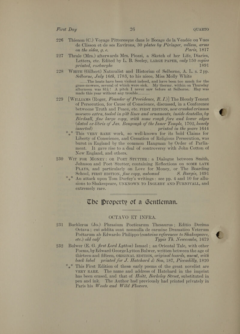 226 Thienon (C.) Voyage Pittoresque dans le Bocage de la Vendée ou Vues de Clisson et de ses Environs, 30 plates by Piringer, vellum, arms on the sides, g. é. Paris, 1817 227 Thrale (Mrs.) afterwards Mrs. Piozzi, a Sketch of her Life, Diaries, Letters, etc. Edited by L. B. Seeley, LARGE PAPER, only 150 copies printed, roxburghe 1891 228 Wuite (Gilbert) Naturalist and Historian of Selborne, A. L. s. 2 pp. Selborne, July 16th, 1783, to his niece, Miss Molly White ee’ The heats have been violent indeed, and have been too much for the grass-mowers, several of which were sick. My thermr. within on Thursday afternoon was 814! &lt;A pitch I never saw before at Selborne. Hay was made this year without any trouble......... 229 [WititaMs (Roger, Mounder of Providence, R. I.)| The Bloudy Tenent of Persecution, for Cause of Conscience, discussed, in a Conference betweene Truth and Peace, etc. FIRST EDITION, new crushed crimson morocco extra, tooled in gilt lines and ornaments, inside dentelles, by Birdsall, fine large copy, with some rough fore and lower edges (dated ex-libris of Jas. Bengough of the Inner Temple, 1702, loosely inserted) printed in the yeare 1644 This VERY RARE work, so well-known for its bold Claims for Liberty of Conscience, and Cessation of Religious Persecution, was burnt in England by the common Hangman by Order of Parlia- ment. It gave rise to a deal of controversy with John Cotton of New England, and others. 230 Wit FoR MONEY: OR Port STUTTER: a Dialogue between Smith, Johnson and Poet Stutter, containing Reflections on SOME LATE PLAYS, and particularly on Love for Money, or The Boarding School, FIRST EDITION, fine copy, unbound SN. Burgis, 1691 *,.* An attack upon Tom Durfey’s writings: see pp. 4 and 10 for allu- sions to Shakespeare, UNKNOWN TO INGLEBY AND FURNIVALL, and extremely rare.   Che Property of a Gentleman. OCTAVO ET INFRA. 231 Buchlerus (Jo.) Phrasium Poeticarum Thesaurus; Editio Decima Octava ; cui addita sunt nonnulla de carmine Dramatico Veterum Poétarum ab Edwardo Philippo (contains references to Shakespeare, etc.) old calf Typis Th. Newcombe, 1679 232 Bulwer (E. G. first Lord Lytton) Ismael ; an Oriental Tale, with other Poems, by Edward George Lytton Bulwer, written between the age of © thirteen and fifteen, ORIGINAL EDITION, original boards, uncut, with back label printed for J. Hatchard &amp; Son, 187, Piccadilly, 1820 ‘,” This First Edition of these early poems of the great novelist are VERY RARE. ‘The name and address of Hatchard in the imprint has been erased, and that of Hoitt, Berkeley Street, substituted in pen and ink. The Author had previously had printed privately in Paris his Weeds and Wild Flowers. eo
