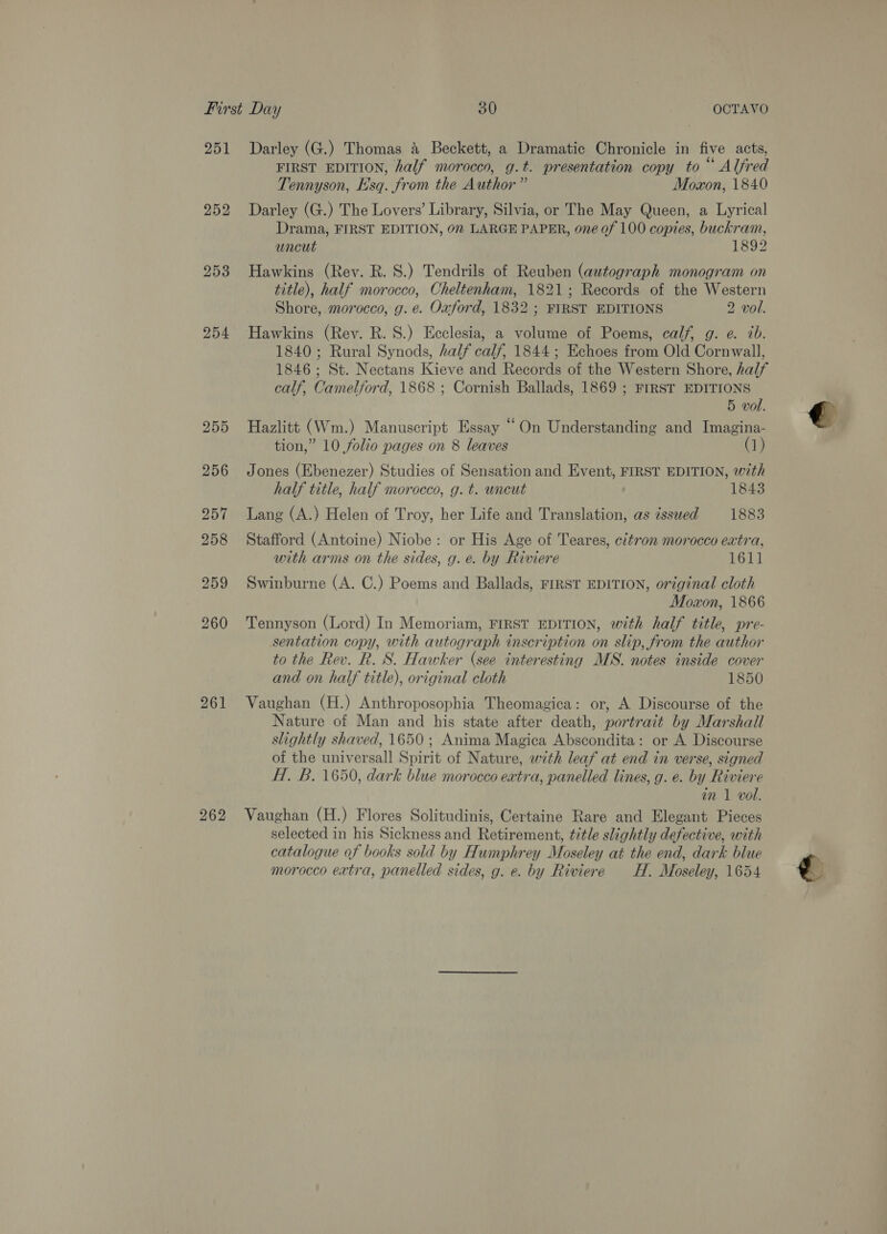 251 252 253 254 261 262 Darley (G.) Thomas 4 Beckett, a Dramatic Chronicle in five acts, FIRST EDITION, half morocco, g.t. presentation copy to “ Alfred Tennyson, Esq. from the Author ” Moxon, 1840 Darley (G.) The Lovers’ Library, Silvia, or The May Queen, a Lyrical Drama, FIRST EDITION, 02 LARGE PAPER, one of 100 copies, buckram, uncut 1892 Hawkins (Rev. R. 8S.) Tendrils of Reuben (autograph monogram on title), half morocco, Cheltenham, 1821; Records of the Western Shore, morocco, g. e. Oxford, 1832 ; FIRST EDITIONS 2 vol. Hawkins (Rev. R. S.) Ecclesia, a volume of Poems, calf, g. e. ib. 1840; Rural Synods, half calf, 1844; Echoes from Old Cornwall, 1846 ; St. Nectans Kieve and Records of the Western Shore, half calf, Camelford, 1868 ; Cornish Ballads, 1869 ; FIRST EDITIONS 5 vol. Hazlitt (Wm.) Manuscript Essay “On Understanding and Imagina- tion,” 10 folio pages on 8 leaves (1) Jones (Ebenezer) Studies of Sensation and Event, FIRST EDITION, with half title, half morocco, g. t. uncut 1843 Lang (A.) Helen of Troy, her Life and Translation, as issued 1883 Stafford (Antoine) Niobe : or His Age of Teares, citron morocco extra, with arms on the sides, g. e. by Riviere 1611 Swinburne (A. C.) Poems and Ballads, FIRST EDITION, original cloth Moxon, 1866 Tennyson (Lord) In Memoriam, FIRST EDITION, with half title, pre- sentation copy, with autograph inscription on slip, from the author to the Rev. R. S. Hawker (see interesting MS. notes inside cover and on half title), original cloth 1850 Vaughan (H.) Anthroposophia Theomagica: or, A Discourse of the Nature of Man and his state after death, portrait by Marshall slightly shaved, 1650; Anima Magica Abscondita: or A Discourse of the universall Spirit of Nature, with leaf at end in verse, signed HT. B. 1650, dark blue morocco extra, panelled lines, g. e. by Riviere in 1 vol. Vaughan (H.) Flores Solitudinis, Certaine Rare and Elegant Pieces selected in his Sickness and Retirement, title slightly defective, with catalogue of books sold by Humphrey Moseley at the end, dark blue morocco extra, panelled sides, g. e. by Riviere H. Moseley, 1654 € e