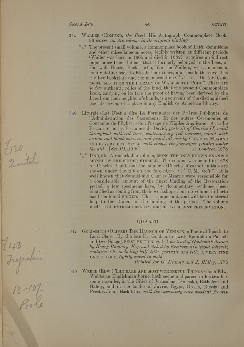 OE EE  * *% * 86 leaves, an 8vo volume in its original binding The present small volume, a commonplace book of Latin definitions and other miscellaneous notes, legibly written at different periods (Waller was born in 1605 and died in 1682), acquires an indirect importance from the fact that it formerly belonged to the Lees, of Hartwell House, Bucks, who, like the Wallers, were an ancient family dating back to Elizabethan times, and inside the cover has the Lee bookplate and the memorandum: “J. Lee. Doctors Com- mons. M.S. FROM THE LIBRARY OF WALLER THE POET.” There are so few authentic relics of the kind, that the present Commonplace Book, carrying on its face the proof of having been derived by the Lees from their neighbour’s hands, is a souvenir of the distinguished poet deserving of a place in any English or American library. Administration des Sacremens, Et des autres Cérémonies et Cotitumes de |’Eglise, selon usage de l’Eglise Anglicane: Avec Le Pseautier, ou les Pseaumes de David, portrait of Charles IT, ruled throughout with red lines, contemporary red morocco, inlaid with orange and black morocco, and tooled all over by CHARLES MEARNE IN HIS VERY BEST STYLE, with clasps, the fore-edges painted under the gilt [See PLATE] A Londres, 1678 Uniqur. A remarkable volume, BEING THE ONLY KNOWN EXAMPLE SIGNED BY THE BINDER HIMSELF. ‘The volume was bound in 1678 for Charles Bland, and the binder’s (Charles Mearne) initials are shown under the gilt on the fore-edges, ¢.e “C. M. fecit.” It is well known that Samuel and Charles Mearne were responsible for a considerable amount of the finest binding of the Restoration period, a few specimens have, by documentary evidence, been identified as coming from their workshops ; but no volume hitherto has been found SIGNED. This is important, and will be of material help to the student of the binding of the period. The volume itself is of EXTREME BEAUTY, and in EXCELLENT PRESERVATION. QUARTO. Lord Clare. By the late Dr. Goldsmith [with Epitaph on Parnell and two Songs], FIRST EDITION, etched portrait of Goldsmith drawn by Henry Bunbury, Esq. and etched by Bretherton (without letters) ; contains 9 ll. including half title, portrait and title, A VERY FINE uNcuT copy, lightly sewed in cloth Printed for G. Kearsly and J. Ridley, 1776 Webbe an Englishman borne, hath seene and passed in his trouble- some travailes, in the Cities of Jerusalem, Damasko, Bethelem and Galely, and in the landes of Javrie, Egypt, Grecia, Russia, and Prestes John, blact letter, with the excessively rare woodcut frontis-