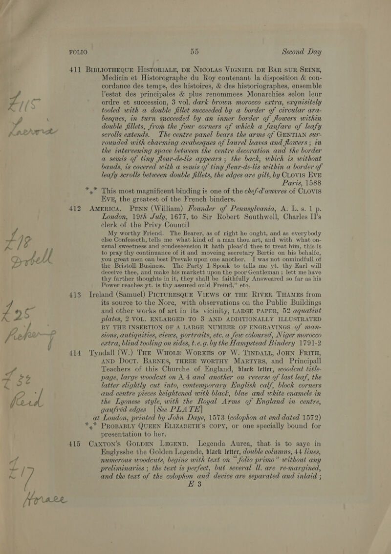 411 BIBLIOTHEQUE HISTORIALE, DE NICOLAS VIGNIER DE BAR SUR SEINE, Medicin et Historographe du Roy contenant la disposition &amp; con- cordance des temps, des histoires, &amp; des historiographes, ensemble ; Vestat des principales &amp; plus renommees Monarchies selon leur eC ordre et succession, 3 vol. dark brown morocco extra, exquisitely tooled with a double fillet succeeded by a border of circular ara- vw, \ besques, in turn succeeded by an inner border of flowers within id double fillets, from the four corners of which a fanfare of leafy KAS scrolls extends. The centre panel bears the arms of GENTIAN sur- rounded with charming arabesques of laurel leaves and flowers ; in the intervening space between the centre decoration and the border a semis of tiny fleur-de-lis appears ; the back, which is without bands, ts covered with a semis of tiny fleur-de-lis within a border of leafy scrolls between double fillets, the edges are gilt, by CLov1S EvE Paris, 1588 yx” This most magnificent binding is one of the chef-d’w@uvres of CLOVIS Eves, the greatest of the French binders. 412 America. PENN (William) Mounder of Pennsylvania, A. L. s. 1 p. London, 19th July, 1677, to Sir Robert Southwell, Charles II’s clerk of the Privy Council f My worthy Friend. The Bearer, as of right he ought, and as everybody van gy else Confesseth, tells me what kind of a man thou art, and with what on- K&amp;R f usual sweetness and condescension it hath pleas’d thee to treat him, this is hse to pray thy continuance of it and moveing secretary Bertie on his behalfe, FJ Atel you great men can best Prevale upon one another. I was not onmindfull of ae, v the Bristoll Business. The Party I Spoak to tells me yt. thy Earl will deceive thee, and make his markett upon the poor Gentleman ; lett me have thy farther thoughts in it, they shall be faithfully Answeared so far as his Power reaches yt. is thy assured ould Freind,” ete. 413 Ireland (Samuel) PicruRESQqUE ViEWS OF THE RIVER THAMES from its source to the Nore, with observations on the Public Buildings £ 7 cs ; and other works of art in its vicinity, LARGE PAPER, 52 aquatint plates, 2 VOL. ENLARGED TO 3 AND ADDITIONALLY ILLUSTRATED f 7” BY THE INSERTION OF A LARGE NUMBER OF ENGRAVINGS of man- / Lefroy sions, antiquities, views, portraits, etc. a few coloured, Niger morocco / extra, blind tooling on sides, t.e.g.by the Hampstead Bindery 1791-2 414 Tyndall (W.) THe WHoLr WorkeEs or W. TINDALL, JOHN FRITH, AND Doct. BARNES, THREE WORTHY MARTYRS, and Principall Teachers of this Churche of England, black letter, woodcut title- M4 $2 page, large woodcut on A 4 and another on reverse of last leaf, the latter slightly cut into, contemporary English calf, block corners a, y and centre pieces heightened with black, blue and white enamels in the Lyonese style, with the Royal Arms of England in centre, gaufréd edges |See PLATE] at London, printed by John Daye, 1573 (colophon at end dated 1572) *,* PROBABLY QUEEN ELIZABETH’S COPY, or one specially bound for presentation to her. 415 Caxton’s GOLDEN LEGEND. Legenda Aurea, that is to saye in Englysshe the Golden Legende, black letter, dowble columns, 44 lines, q numerous woodcuts, begins with teat on “folio primo” without any / t preliminaries ; the teat is perfect, but several ll. are re-margined, m2 and the text of the colophon and device are separated and inlaid ; E 3