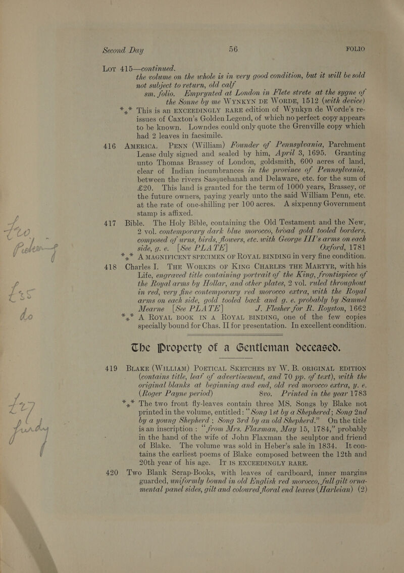 Lor 415—continued. the volume on the whole is in very good condition, but it will be sold not subject to return, old calf sm. folio. Emprynted at London in Elete strete at the sygne of the Sonne by me WYNKYN DE WorDgs, 1512 (with device) *,* This is an EXCEEDINGLY RARE edition of Wynkyn de Worde’s re- issues of Caxton’s Golden Legend, of which no perfect copy appears to be known. Lowndes could only quote the Grenville copy which had 2 leaves in facsimile. 416 America. PENN (William) Founder of Pennsylvania, Parchment Lease duly signed and sealed by him, Apri/ 3, 1695. Granting unto Thomas Brassey of London, goldsmith, 600 acres of land, clear of Indian incumbrances in the province of Pennsylvania, between the rivers Sasquehanah and Delaware, etc. for the sum of £20. This land is granted for the term of 1000 years, Brassey, or the future owners, paying yearly unto the said William Penn, ete. at the rate of one-shilling per 100 acres. A sixpenny Government stamp is affixed. 417 Bible. The Holy Bible, containing the Old Testament and the New, 2 vol. contemporary dark blue morocco, broad gold tooled borders, composed of urns, birds, flowers, etc. with George IIIs arms on each side, g.e. [See PLATE] Oxford, 1781 * * A MAGNIFICENT SPECIMEN OF ROYAL BINDING in very fine condition. 418 Charles I. THe WorkKES oF KING CHARLES THE MARTYR, with his Life, engraved title containing portratt of the King, frontispiece of the Royal arms by Hollar, and other plates, 2 vol. ruled throughout in red, very fine contemporary red morocco extra, with the Royal arms on each side, gold tooled back and g. e. probably by Samuel Mearne (See PLATE | J. Flesher for R. Royston, 1662 *,* A ROYAL BOOK IN A ROYAL BINDING, one of the few copies specially bound for Chas. II for presentation. In excellent condition.    The Property of a Gentleman deceased. 419 Brake (WILLIAM) POETICAL SKETCHES BY W. B. ORIGINAL EDITION (contains title, leaf of advertisement, and 70 pp. of teat), with the original blanks at beginning and end, old red morocco extra, y. é. (Roger Payne period) 8vo. Printed in the year 1783 The two front fly-leaves contain three MS. Songs by Blake not printed in the volume, entitled: “Song 1st by a Shephered; Song 2nd by a young Shepherd , Song 3rd by an old Shepherd.” On the title is an inscription : “from Mrs. Flarman, May 15, 1784,” probably in the hand of the wife of John Flaxman the sculptor and friend of Blake. ‘The volume was sold in Heber’s sale in 1834. Itcon- tains the earliest poems of Blake composed between the 12th and 20th year of his age. IT IS EXCEEDINGLY RARE. 420 Two Blank Scrap-Books, with leaves of cardboard, inner margins guarded, uniformly bound in old English red morocco, full gilt orna- mental panel sides, gilt and coloured floral end leaves (Harleian) (2)