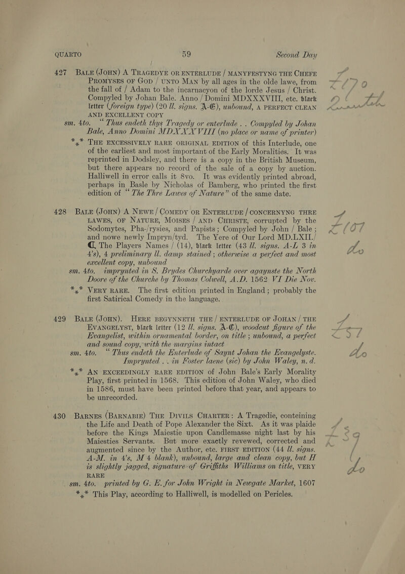 4927 Baie (JoHN) A TRAGEDYE OR ENTERLUDE / MANYFESTYNG THE CHEFE PROMYSES OF Gop / UNTO MAN by all ages in the olde lawe, from the fall of / Adam to the incarnacyon of the lorde Jesus / Christ. Compyled by Johan Bale. Anno / Domini MDXXXVIII, ete. blark letter (foreign type) (20 Ul. signs. A: &amp;), unbound, A PERFECT CLEAN AND EXCELLENT COPY sm. 4to. “ Thus endeth thys Tragedy or enterlude . . Compyled by Johan Bale, Anno Domini MDX XX VITT (no place or name of printer) *,* THE EXCESSIVELY RARE ORIGINAL EDITION of this Interlude, one of the earliest and most important of the Early Moralities. It was reprinted in Dodsley, and there is a copy in the British Museum, but there appears no record of the sale of a copy by auction. Halliwell in error calls it 8vo. It was evidently printed abroad, perhaps in Basle by Nicholas of Bamberg, who printed the first edition of “ The Thre Lawes of Nature” of the same date. 428 Bare (JoHN) A Newr/ Comepy or ENTERLUDE / CONCERNYNG THRE LAWES, OF NATURE, Moises / AND CHRISTE, corrupted by the Sodomytes, Pha-/rysies, and Papists ; Compyled by John / Bale ; and nowe newly Taney: The Yere of Our Lord MD.LXII. / @. The Players Names / (14), dlark letter (43 Ul. signs. A-L 3 in 4’s), 4 preliminary ll. damp stained ; otherwise a perfect and most excellent copy, unbound sm. 4to. imprynted in S. Brydes Churchyarde over agaynste the North Doore of the Churche by Thomas Colwell, A.D. 1562 VI Die Nov. *,* VERY RARE. The first edition printed in England; probably the first Satirical Comedy in the language. 429 Bate (JoHN). HERE BEGYNNETH THE / ENTERLUDE OF JOHAN / THE EVANGELYST, black letter (12 7. signs. A-@), woodcut figure of the _ Kvangelist, within ornamental border, on title ; unbound, a perfect and sound copy, with the margins intact sm. 4to. “Thus endeth the Enterlude of Saynt Johan the Evangelyste. Imprynted . . in Foster laene (sic) by John Waley, n. d. *.* AN EXCEEDINGLY RARE EDITION of John Bale’s Early Morality Play, first printed in 1568. This edition of John Waley, who died in 1586, must have been printed before that year, and appears to be unrecorded. 430 BARNES (BARNABIE) THE Divits CHARTER: A Tragedie, conteining the Life and Death of Pope Alexander the Sixt. As it was plaide before the Kings Maiestie upon Candlemasse night last by his Maiesties Servants. But more exactly revewed, corrected and augmented since by the Author, etc. FIRST EDITION (44 Jl. signs. A-M. in 4’s, M4 blank), unbound, large and clean copy, but H is slightly jagged, signature-of Griffiths Williams on title, VERY RARE gm. 4to. printed by G. E. for John Wright in Newgate Market, 1607 *,* This Play, according to Halliwell, is modelled on Pericles.