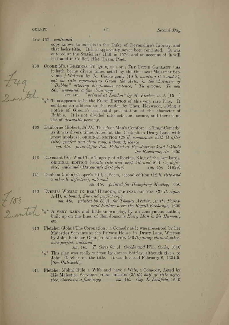 ; ;  Lor 437—continued. copy known to exist is in the Duke of Devonshire’s Library, and that lacks title. It has apparently never been reprinted. It was entered at the Stationers’ Hall in 1576, and an account of it will be found in Collier, Hist. Dram. Poet. 438 COOKE (Jo.) GREENES Tu Quogus, / or, /' THe Cirrm GALuAnt. / As it hath beene divers times acted by the Queenes / Majesties Ser- vants. / Written by Jo. Cooke gent. (40 ll. wanting C 2 and 3), 3 cut on title representing Green the Actor in the character of oP Pow’  6e ; . ° Bubble” uttering his famous sentence, “ Tu quoque. To you Sir,” unbound, a fine clean copy . Je sm. 4to. “printed at London” by M. Flesher, n. d. [15—] } Ay x % This appears to be the First Epirion of this very rare Play. It contains an address to the reader by Thos. Heywood, giving a notice of Greene’s successful presentation of the character of Bubble. It is not divided into acts and scenes, and there is no list of dramatis persone. 439 Dauborne (Robert, 17D.) The Poor-Man’s Comfort ; a Tragi-Comedy, as it was divers times Acted at the Cock-pit in Drury Lane with great applause, ORIGINAL EDITION (28 Jl. commences with B after title), perfect and clean copy, unbound, scarce sm. 4to. printed for Rob. Pollard at Ben-Jonsons head behinde the Kachange, etc. 1655 440 Davenant (Sir Wm.) The Tragedy of Albovine, King of the Lombards, ORIGINAL EDITION (wants title and neat 21l. and M 4, Cj defec- tive), unbound (Davenant’s first play) sm. 4to. (1629) 441 Denham (John) Cooper’s Hill, a Poem, second edition (12 U. title and 2 other Ul. defective), unbound sm. 4to. printed for Humphrey Moseley, 1650 442 Everir/ WoMAN IN HER/ HUMOUR, ORIGINAL EDITION (32 Jl. signs. A-H), unbound, fine and perfect copy q Oe sm. 4to. printed by HL. A. for Thomas Archer...in the Pope’s- OP | head-Pallace neere the Royall Kachange, 1609 } 7 j oA, *,* A VERY RARE and little-known play, by an anonymous author, , 2a built up on the lines of Ben Jonson’s Avery Man in his Humour, ete. 443 Fletcher (John) The Coronation: a Comedy as it was presented by her Majesties Servants at the Private House in Drury Lane, Written by John Fletcher, Gent, FIRST EDITION (36 //.) damp stained, other- wise perfect, unbound sm. 4to. T. Cotes for A. Crooke and Wm. Cooke, 1640 *.* This play was really written by James Shirley, although given to John Fletcher on the title. It was licensed February 6, 1634-5. [See Halliwell}. 444 Fletcher (John) Rule a Wife and have a Wife, a Comcedy, Acted by His Maiesties Servants, FIRST EDITION (35 J.) half of title defec- tive, otherwise a fair copy sm. 4to. Oxf. L. Lichfield, 1640