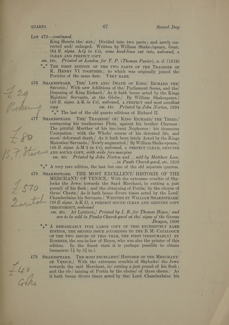 Lot 475—continued. | King Henrie the/ sixt./ Divided into two parts ; and newly cor- rected and/ enlarged. Written by William Shake-/speare, Gent. (64 Ul. signs. A-Q in 4’s), some head-lines cut into, unbound, a _ CLEAN AND PERFECT COPY sm. 4to. Printed at London for T. P. (Thomas Pavier), n. d. (1619) *,* THE FIRST EDITION OF THE TWO PARTS OF THE TRAGEDIE OF K. Henry VI TOGETHER; to which was originally joined the Pericles of the same date. VERY RARE. 476 SHAKESPEARE. THE/ Lire AND/ DEATH oF Kine/ RicHaRD THE/ 1 Seconp./ With new Additions of the/ Parliament Scene, and the/ i Cc W; Deposing of King Richard./ As it hath beene acted by the Kings — .. J Mgisties/ Servants, at the Globe./ By William Shakespeare./ 1 yf (40 Ul. signs. A-K in 4’s), unbound, A PERFECT and most excellent } Ve phetr——— copy sm. 4to. Printed by John Norton, 1634 —_— } *,* The last of the old quarto editions of Richard II. 477 SHAKESPEARE. THE/ TRAGEDIE/ oF/ Kine Ricuarp/ THE THIRD./ contayning his trechcerous Plots, against his brother Clarence: Ds The .pittiful Murther of his ino-/cent Nephewes: his tirannous oe Usurpation: with the Whole/ course of his detested life, and —— Oo e) most/ deformed death./ As it hath been lately Acted by the Kings Maiesties/Servants./ Newly augmented./ By William Shake-speare./ —_ C4. (46 Ul. signs. A-M 2 in 4’s), unbound, A PERFECT CLEAN, GENUINE C7 T( oy-t? AND SOUND COPY, with wide fore-margins ( a = sm. 4to. Printed by John Norton and .. sold by Matthew Law, ..in Pauls Church-yard, etc. 1629 *,* A very rare edition, the last but one of the old separate quartos. 478 SHAKESPEARE. THE MOST EXCELLENT/ HISTORIE OF THE a MERCHANT/ OF VENICE./ With the extreame crueltie of Shy- Oj locke the Jewe/ towards the Sayd Merchant, in cutting a just : 8 / Q pound/ of his flesh ; and the obtayning of Portia/ by the choyse of A“ , three/ Chests./ As it hath beene divers times acted by the Lord/ 9 ‘ f- } Chamberlaine his Servants./ WRITTEN BY WILLIAM SHAKESPEARE/ A ohr,/ @~ (38 ll. signs. A-K 2), A PERFECT SOUND CLEAN AND GENUINE COPY — THROUGHOUT, wnbound sm. 4to. At Lonvon,/ Printed by I. R. for Thomas Heyes,/ and are to be sold in Paules Church-yard at the] signe of the Greene Dragon, 1600 A REMARKABLY FINE LARGE COPY OF THIS EXCESSIVELY RARE EDITION, THE SECOND ISSUE ACCORDING TO THE B. M. CATALOGUE OF THE TWO ISSUES OF THIS YEAR, THE FIRST (PRESUMABLY) BY ROBERTS, the son-in-law of Heyes, who was also the printer of this edition. In the finest state it is perhaps possible to obtain (measures 74 by 5% in.). 7 479 SHAKESPEARE. 'THE MOST EXCELLENT/ HISTORIE OF THE MERCHANT/ vy, oF VeENicE./ With the extreame crueltie of Shylocke/ the Jewe towards the said Merchant, in/ cutting a just pound of his flesh ; Le Q and the ob-/ taining of Portia by the choice/ of three chests./ As on bole it hath beene divers times acted by the/ Lord Chamberlaine his 