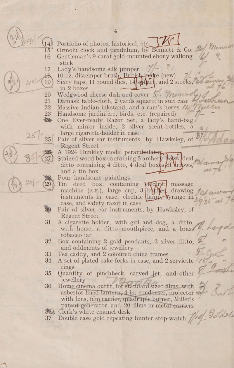 Wel @ Portfolio of photos, historical, etc. ay; he oat Ormolu clock and pendulum, by Bennett &amp; Co. Ls 16 Gentleman’s 9-carat gold-mounted ebony walking UY stick yf. sa) Lak | 17. Lady’s handsome silk jumper //~ ete if ; * (1s) 10-oz. distemper brush, Briti e (new) | /- 5 oe ‘L Ey , W)/) 74° “(19) Sixty taps, 11 round dies, 14fs , and 2 stocksy &amp; aevery, ry ¢ ) Seeatl 7 boxes at Fe Fa. 20 Wedgwood cheese dish and cover “ Frere Ye, P 21 Damask table-cloth, 2 yards square, in suit case #fe€07.¢e@_- 22 Massive Indian inkstand, and a ram’s horns (he/ Kg fpet tra 23 Handsome jardiniére, birds, etc. (repaired) if. @ One Ever-ready Razor Set, a lady’s hand-bag. with mirror inside, 2 silver scent-bottles, a «,       yg | large cigarette- -holder in case WO. “~ ' 25\| Pair of silver ear instruments, by Hawksley, of 4a an aS Regent Street —————— ay d on A 1924 Dunkley model peram 2 ; Wy A&gt; Stained wood box containing 5 archer deal y. Sia a ditto containing 4 ditto, 4 deal boxt ws! ere? |, and a tin box re FS ree _ Four handsome paintings QA 7°} 7 6) Tin deed box, containing massage A machine (A.8),,:laree: cup, 34b drawing Fo/ are on instruments in case, electric {la ringe in &gt; - fs. 4 ae case, and safety razor in case 72° at {fs Ye Pair of silver ear instruments, by Hawksley, of Regent Street 31. A cigarette holder, with girl and dog, a ditto, with horse, a ditto mouthpiece, and a bras keys ae tobacco jar Gf . 32 Box containing 2 gold pendants,.2 silver ditto, A. = 7 and oddments of jewellery v7 . 2 33 Tea caddy, and 2 coloured china frames ie i 34 A set of plated cake forks in case, and 2 serviette “/#7™._ i rings oT GO fa 35 Quantity of grate carved | Act, and other Ya evghe jewellery YF 36 Home. cinema outfit’ for nok od films,-with at 7 asbestos-lined tantern,.4-in. condensér, projector @/~ | 4 with lens, film carrier;quadr urner, Miller’s patent generator, and 20 films in me abearriers 38a Clerk’s white enamel desk t/p / J 37 Double case gold repeating hunter stop-watch Vig if af. Clocie f = ra  a&gt; “WF FF