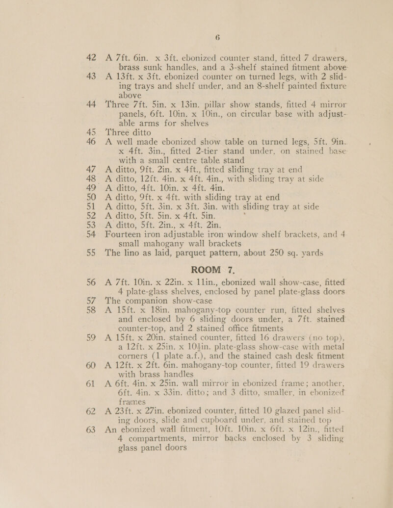 42 43 62 63 6 A 7ft. 6in. x 3ft. ebonized counter stand, fitted 7 drawers,. brass sunk handles, and a 3-shelf stained fitment above A 13ft. x 3ft. ebonized counter on turned legs, with 2 slid- ing trays and shelf under, and an 8-shelf painted fixture above Three 7ft. Sin. x 13in. pillar show stands, fitted 4 mirror panels, 6ft. 10in. x 10in., on circular base with adjust- able arms for shelves Three ditto A well made ebonized show table on turned legs, 5ft. 9in. x 4ft. 3in., fitted 2-tier stand under, on stained base with a small centre table stand A ditto, 9ft. 2in. x 4ft., fitted sliding tray at end A ditto, 12ft. 4in. x 4ft. 4in., with sliding tray at side A ditto, 9ft. x 4ft. with sliding tray at end fel ditto, Sil, S10. x Sit. OM. Wie sliding tray at side A ditto, 5ft. 5in. x 4ft. Sin. A ditto, Sit, 2im., x 48: 2a, Fourteen iron adjustable iron’ window shelf brackets, and 4 small mahogany wall brackets The lino as laid, parquet pattern, about 250 sq. yards ROOM 7. A 7ft. 10in. x 22in. x 1lin., ebonized wall show-case, fitted 4 plate-glass shelves, enclosed by panel plate-glass doors The companion show-case A 15ft. x 18in. mahogany-top counter run, fitted shelves and enclosed by 6 sliding doors under, a 7ft. stained counter-top, and 2 stained office fitments A 15ft. x 20in. stained counter, fitted 16 drawers (no top), a 12ft. x 25in. x 10}in. plate-glass show-case with metal corners (1 plate a.f.), and the stained cash desk fitment A 12ft. x 2ft. 6in. mahogany-top counter, fitted 19 drawers with brass handles A 6ft. 4in. x 25in. wall mirror in ebonized frame; another, 6ft. 4in. x 33in. ditto; and 3 ditto, smaller, in ebonized frames A 23ft. x 27in. ebonized counter, fitted 10 glazed panel slid- ing doors, slide and cupboard under, and stained top An ebonized wail fitment, 10ft. 10in. x 6ft. x 12in., fitted 4 compartments, mirror backs enclosed by 3 sliding glass panel doors