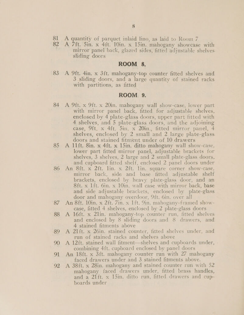81 83 85 86 87 8 A quantity of parquet inlaid lino, as laid to Room 7 A 7ft. Sin. x 4ft. 10in. x 15in. mahogany showcase with mirror panel back, glazed sides, fitted adjustable shelves sliding doors ROOM 8. A 9ft. 4in. x 3ft. mahogany-top counter fitted shelves and 3 sliding doors, and a large quantity of stained racks with partitions, as fitted ROOM 9. A 9ft. x 9ft. x 20in. mahogany wall show-case, lower part with mirror panel back, fitted for adjustable shelves, enclosed by 4 plate-glass doors, upper part fitted with 4 shelves, and 5 plate-glass doors, and the adjoining case, Jit. x 4it, Sin. x ZO0im,; fitted mimror panel, 4 shelves, enclosed by 2 small and 2 large plate-glass. doors and stained fitment under of 10 drawers A 11ft, 8in. x 4ft. x 15in. ditto mahogany wall show-case, lower part fitted mirror panel, adjustable brackets for shelves, 3 shelves, 2 large and 2 small plate-glass doors, and cupboard fitted shelf, enclosed 2 panel doors under An Oif.&lt;x zit, lin. x Zit. Tim. square corner, show=case, mirror back, side and base fitted adjustable shelf brackets, enclosed by heavy plate-glass door, and an Sft. x lft. 6in. x'10in. wall case with mirror back, base and side adjustable brackets, enclosed by plate-glass door and mahogany overdoor, 9ft. 6in. over all An 8ft, 10in. x 2ft. 7in. x lft. 9in. mahogany-framed show- case, fitted 4 shelves, enclosed by 2 plate-glass doors A 16ft. x 2lin. mahogany-top counter run, fitted shelves and enclosed by 8 sliding doors and 8 drawers, and 4 stained fitments above A 21ft. x 26in. stained counter, fitted shelves under, and run of stained racks and shelves above A 12ft. stained wall fitment—shelves and cupboards under, - combining 4ft. cupboard enclosed by panel doors An 18ft. x 3ft. mahogany counter run with 27 mahogany faced drawers under and 3 stained fitments above. A 38ft. x 28in. mahogany and stained counter run with 52 mahogany faced drawers under, fitted brass handles, and a 2l1ft. x 15in. ditto run, fitted drawers and cup- boards under