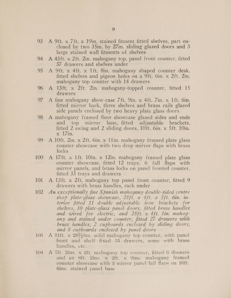 101 102 108 104 L) A 9ft. x 7fit. x 19in. stained fitment fitted shelves, part en- closed by two 35in. by 27in. sliding glazed doors and 3 large stained wall fitments of shelves A 43ft. x 2ft. 2in. mahogany top, panel front counter, fitted 37 drawers and shelves under A 9ft. x 4ft. x lft. 8in. mahogany shaped counter desk, fitted shelves and pigeon holes on a 9ft. 6in. x 2ft. 2in. mahogany top counter with 14 drawers A 13ft. x 2ft. 2in. mahogany-topped counter, fitted 15 drawers A fine mahogany show-case 7ft. Qin. x 4ft. Zin. x lft. 6in. fitted mirror back, three shelves and brass rails glazed side panels enclosed by two heavy plate glass doors A mahogany framed floor showcase glazed sides and ends and top mirror base, fitted adjustable brackets, fitted 2 swing and 2 sliding doors, 10ft. 6in. x 5ft. 10in. me 7th, A 10ft. 2in. x 2ft. 6in. x llin. mahogany framed plate glass counter showcase with two drop mirror flaps with brass locks A 17ft. x lft. 10in. x 12in. mahogany framed plate glass counter showcase, fitted 12 trays, 6 fall flaps with mirror panels, and brass locks on panel fronted counter, fitted 33 trays and drawers A 13ft. x 2ft. mahogany top panel front counter, fitted 9 drawers with brass handles, rack under An exceptionally fine Spanish mahogany double-sided centre shop plate-glass showcase, 28ft. x 4ft. x 3ft. Om. m- terior fitted 11 double adjustable iron brackets for shelves, 10 plate-glass panel doors, fitted brass handles and unred for electric, and 28ft. x 4ft. lin. mahog- any and stained under counter, fitted 27 drawers with brass handles, 2 cupboards enclosed by sliding doors, and &amp; cupboards enclosed by panel doors A 3l1ft. x 28\4ins. solid mahogany top counter, with panel front and shelf fixed 55 drawers, some with brass handles, etc. A 7it. 2ins. x 2ft. mahogany top counter, fitted 6 drawers and an 8ft. 2ins. x 2ft.’x Qins. mahogany framed counter showcase with 8 mirror panel fall flaps on 16ft. 6ins. stained panel base