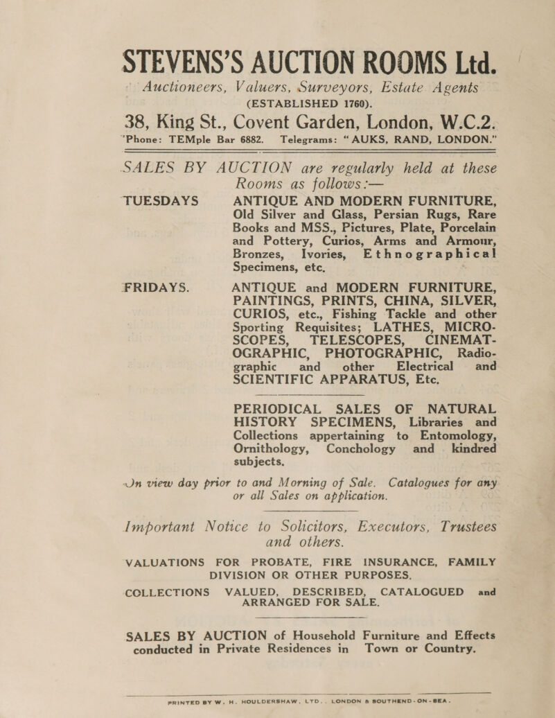 STEVENS’S AUCTION ROOMS Ltd. * Auctioneers, Valuers, Surveyors, Estate Agents (ESTABLISHED 1760). 38, King St., Covent Garden, London, W.C.2. “Phone: TEMple Bar 6882. Telegrams: “ AUKS, RAND, LONDON.” SALES BY AUCTION are regularly held at these Rooms as follows :— “TUESDAYS ANTIQUE AND MODERN FURNITURE, Old Silver and Glass, Persian Rugs, Rare Books and MSS., Pictures, Plate, Porcelain and Pottery, Curios, Arms and Armour, Bronzes, Ivories, Ethnographical Specimens, etc. FRIDAYS. ANTIQUE and MODERN FURNITURE, PAINTINGS, PRINTS, CHINA, SILVER, CURIOS, etc., Fishing Tackle and other Sporting Requisites; LATHES, MICRO- SCOPES, TELESCOPES, CINEMAT- OGRAPHIC, PHOTOGRAPHIC, Radio- graphic and other’ Electrical and SCIENTIFIC APPARATUS, Etc. PERIODICAL SALES OF NATURAL HISTORY SPECIMENS, Libraries and Collections appertaining to Entomology, Ornithology, Conchology and . kindred subjects. Jn view day prior to and Morning of Sale. Catalogues for any or all Sales on application.  Important Notice to Solicitors, Executors, Trustees and others. VALUATIONS FOR PROBATE, FIRE INSURANCE, FAMILY DIVISION OR OTHER PURPOSES. COLLECTIONS VALUED, DESCRIBED, CATALOGUED and ARRANGED FOR SALE. SALES BY AUCTION of Household Furniture and Effects conducted in Private Residences in Town or Country.   PRINTED BY W. H. HOULDERSHAW, LTD., LONDON &amp; SOUTHEND-ON-SEA.