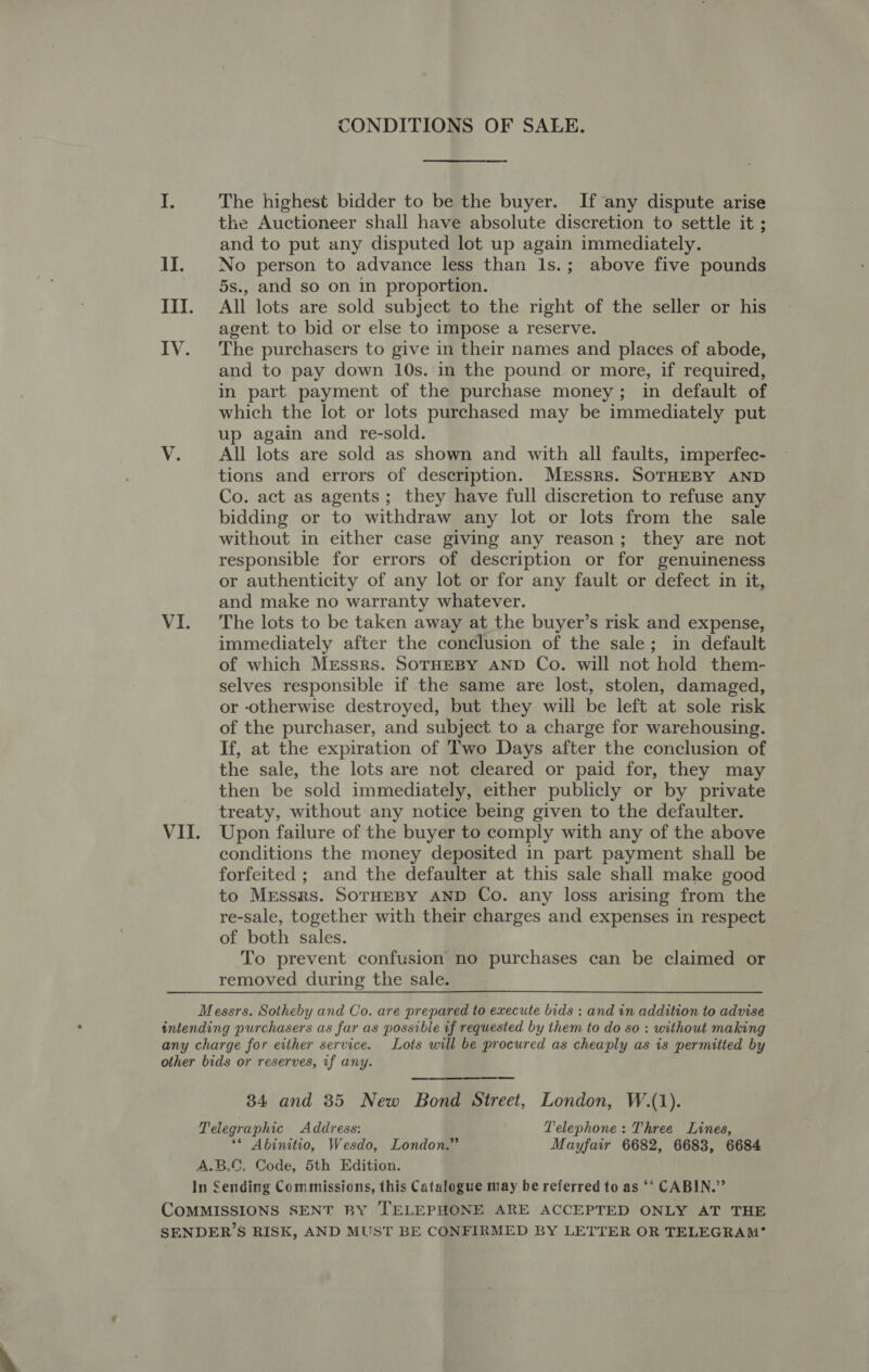 CONDITIONS OF SALE. UB The highest bidder to be the buyer. If ‘any dispute arise the Auctioneer shall have absolute discretion to settle it ; and to put any disputed lot up again immediately. II. No person to advance less than 1s.; above five pounds 5s., and so on in proportion. III. All lots are sold subject to the right of the seller or his agent to bid or else to impose a reserve. IV. The purchasers to give in their names and places of abode, and to pay down 10s. in the pound or more, if required, in part payment of the purchase money; in default of which the lot or lots purchased may be immediately put up again and re-sold. V. All lots are sold as shown and with all faults, imperfec- tions and errors of description. Merssrs. SOTHEBY AND Co. act as agents; they have full discretion to refuse any bidding or to withdraw any lot or lots from the sale without in either case giving any reason; they are not responsible for errors of description or for genuineness or authenticity of any lot or for any fault or defect in it, and make no warranty whatever. VI. The lots to be taken away at the buyer’s risk and expense, immediately after the conclusion of the sale; in default of which Mrssrs. SOTHEBY AND Co. will not hold them- selves responsible if the same are lost, stolen, damaged, or otherwise destroyed, but they will be left at sole risk of the purchaser, and subject to a charge for warehousing. If, at the expiration of Two Days after the conclusion of the sale, the lots are not cleared or paid for, they may then be sold immediately, either publicly or by private treaty, without any notice being given to the defaulter. VII. Upon failure of the buyer to comply with any of the above conditions the money deposited in part payment shall be forfeited ; and the defaulter at this sale shall make good to Messrs. SoTHEBY AND Co. any loss arising from the re-sale, together with their charges and expenses in respect of both sales. To prevent confusion no purchases can be claimed or removed during the sale. Messrs. Sotheby and Co. are prepared to execute bids : and in addition to advise intending purchasers as far as possible if requested by them to do so : without making any charge for either service. Lots will be procured as cheaply as is permitted by other bids or reserves, if any. 34 and 85 New Bond Street, London, W.(1). Telegraphic Address: Telephone: Three Lines, ** Abinitio, Wesdo, London.” Mayfair 6682, 6683, 6684 A.B.C. Code, 5th Edition. In Sending Commissions, this Catalogue may be referred to as ‘‘ CABIN.” COMMISSIONS SENT BY TELEPHONE ARE ACCEPTED ONLY AT THE SENDER’S RISK, AND MUST BE CONFIRMED BY LETTER OR TELEGRAM’®