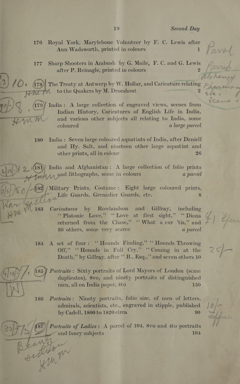 176 Royal York, Marylebone Volunteer by F. C. Lewis after ) Ann Wadsworth, printed in colours Ls we, 177 Sharp Shooters in Ambush by G. Maile, F. C. and G. Lewis after P. Reinagle, printed in colours 2 The Treaty at Antwerp by W. Hollar, and Caricature relating : to the Quakers by M. Droeshout : 2 ¥ (0: ™   ; ales 4/4 A779) India: A large collection of engraved views, scenes from - erat Indian History, Caricatures of English Life in India, — yew and various other subjects all relating to India, some coloured a large parcel 180 India: Seven large coloured aquatints of India, after Daniell and Hy. Salt, and nineteen other large aquatint and other prints, all in colour 26 uli al-\/ 4 asi} India and Afghanistan: A large collection of folio prints ell * werner lithographs, some in colours a parcel 4 E MK A /- / Military Prints, Costume: Eight large coloured prints, ae ‘| , et _ Life Guards, Grenadier Guards, ete. 8 ——— V EX LAY’ : Vad 1 ee Caricatures by Rowlandson and_ Géillray, including M ** Platonic -Love,”’? ‘‘ Love at first sight,” ‘‘ Diana ¢/ , returned from the Chase,’ ‘‘ What a cur ’tis,” and | 36 others, some very scarce a parcel 184 A set of four: ‘‘ Hounds Finding,” *‘ Hounds Throwing Off,” ‘‘Hounds in Full Cry,” ‘‘Coming in at the @ J -_- Death,” by Gillray, after ‘* B., Esq.,”” and seven others 10 hy y/ 185) Portraits : Sixty portraits of Lord Mayors of London (some ay, % duplicates), 8vo, and ninety portraits of distinguished pw} ty men, all on India paper, 4to 150 186 Portraits: Ninety portraits, folio size, of men of letters, . admirals, scientists, etc., engraved in stipple, published / 4 /-   by Cadell, 1800 to 1820 circa 90 ty, TOHAPrl ! Portraits of Ladies: A parcel of 104, 8vo and 4to portraits Vy ~and fancy subjects 104 ey f\ qv™