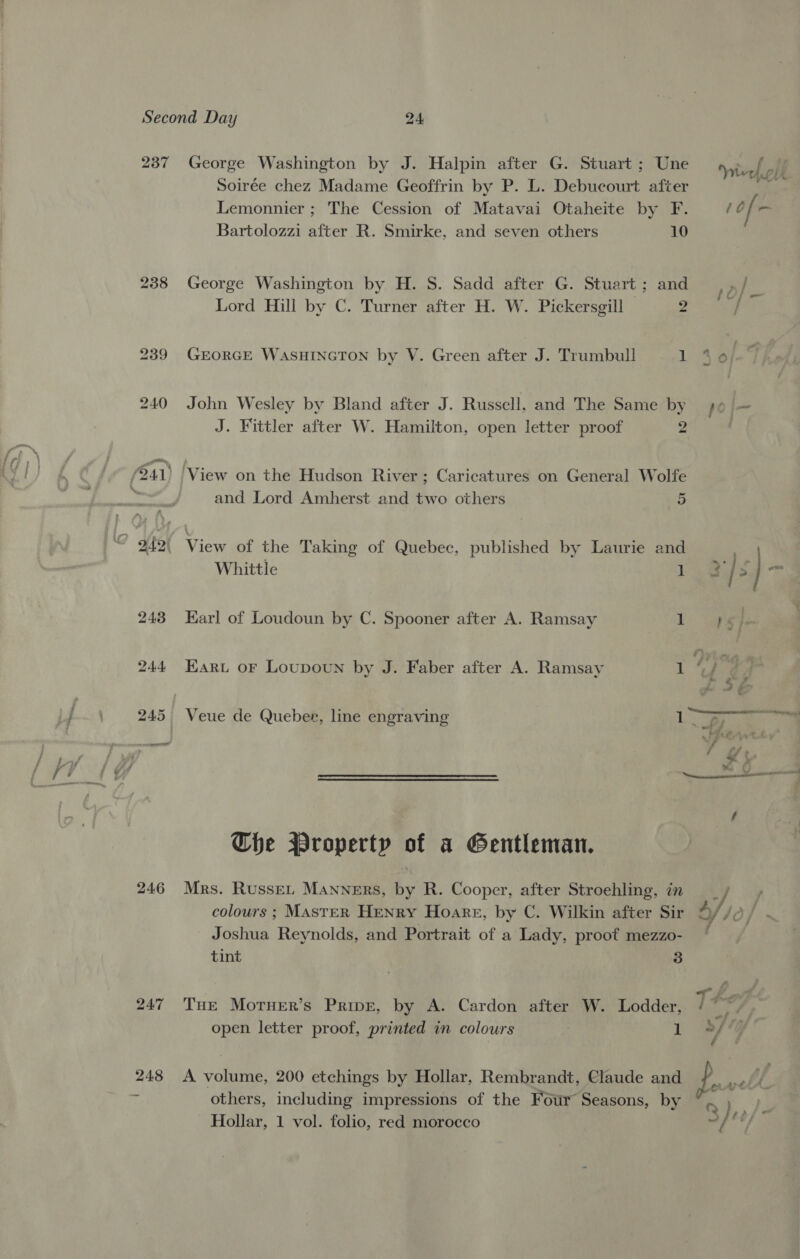237 246 247 George Washington by J. Halpin after G. Stuart ; Une Soirée chez Madame Geoffrin by P. L. Debucourt after Lemonnier ; The Cession of Matavai Otaheite by F. Bartolozzi after R. Smirke, and seven others 10 George Washington by H. S. Sadd after G. Stuart; and Lord Hill by C. Turner after H. W. Pickersgill 2 GEORGE WASHINGTON by V. Green after J. Trumbull i John Wesley by Bland after J. Russell, and The Same by J. Fittler after W. Hamilton, open letter proof 2 View on the Hudson River; Caricatures on General Wolfe and Lord Amherst and two others 5 View of the Taking of Quebec, published by Laurie and Whittle 1 Karl of Loudoun by C. Spooner after A. Ramsay 1 Earu oF Loupoun by J. Faber after A. Ramsay 1 Veue de Quebee, line engraving 1 Che Property of a Gentleman. Mrs. RussEL Manners, by R. Cooper, after Stroehling, in colours ; MAsteR Henry Hoare, by C. Wilkin after Sir Joshua Reynolds, and Portrait of a Lady, proof mezzo- tint 3 Tue Moruer’s Prive, by A. Cardon after W. Lodder, open letter proof, printed in colours 1 A volume, 200 etchings by Hollar, Rembrandt, Claude and others, including impressions of the Four Seasons, by Hollar, 1 vol. folio, red morocco ~— . 7: