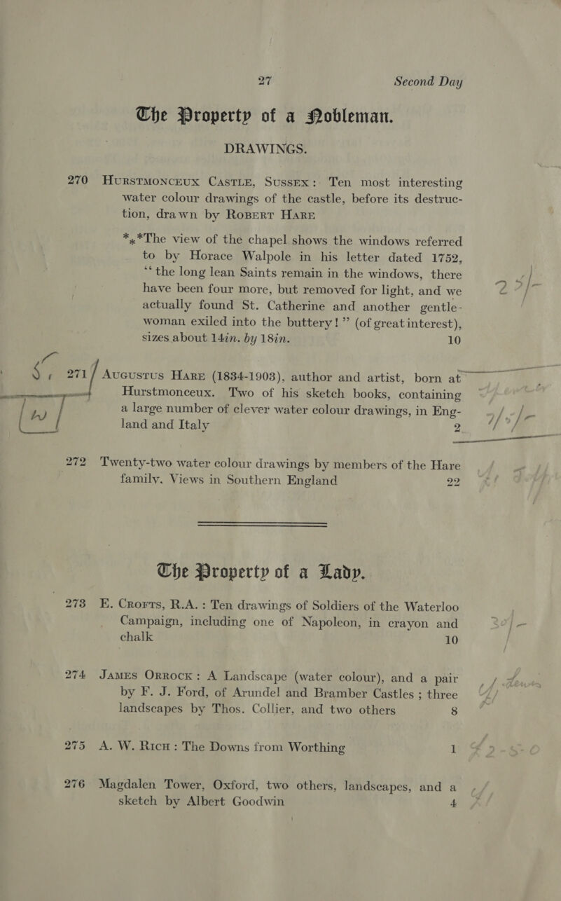 Che Property of a Nobleman. DRAWINGS. water colour drawings of the castle, before its destruc- tion, drawn by Ropert Hare *,*The view of the chapel shows the windows referred to by Horace Walpole in his letter dated 1752, *‘ the long lean Saints remain in the windows, there have been four more, but removed for light, and we actually found St. Catherine and another gentle- woman exiled into the buttery!” (of great interest), sizes about 14in. by 18in. 10 Hurstmonceux. Two of his sketch books, containing a large number of clever water colour drawings, in Eng- land and Italy 2 family, Views in Southern England 22  Che Property of a Lady. E. Crorts, R.A. : Ten drawings of Soldiers of the Waterloo Campaign, including one of Napoleon, in crayon and chalk 10 JAMES Orrock: A Landscape (water colour), and a pair by F. J. Ford, of Arundel and Bramber Castles ; three landscapes by Thos. Collier, and two others 8 A. W. Ricu : The Downs from Worthing 1 Magdalen Tower, Oxford, two others, landscapes, and a sketch by Albert Goodwin 4