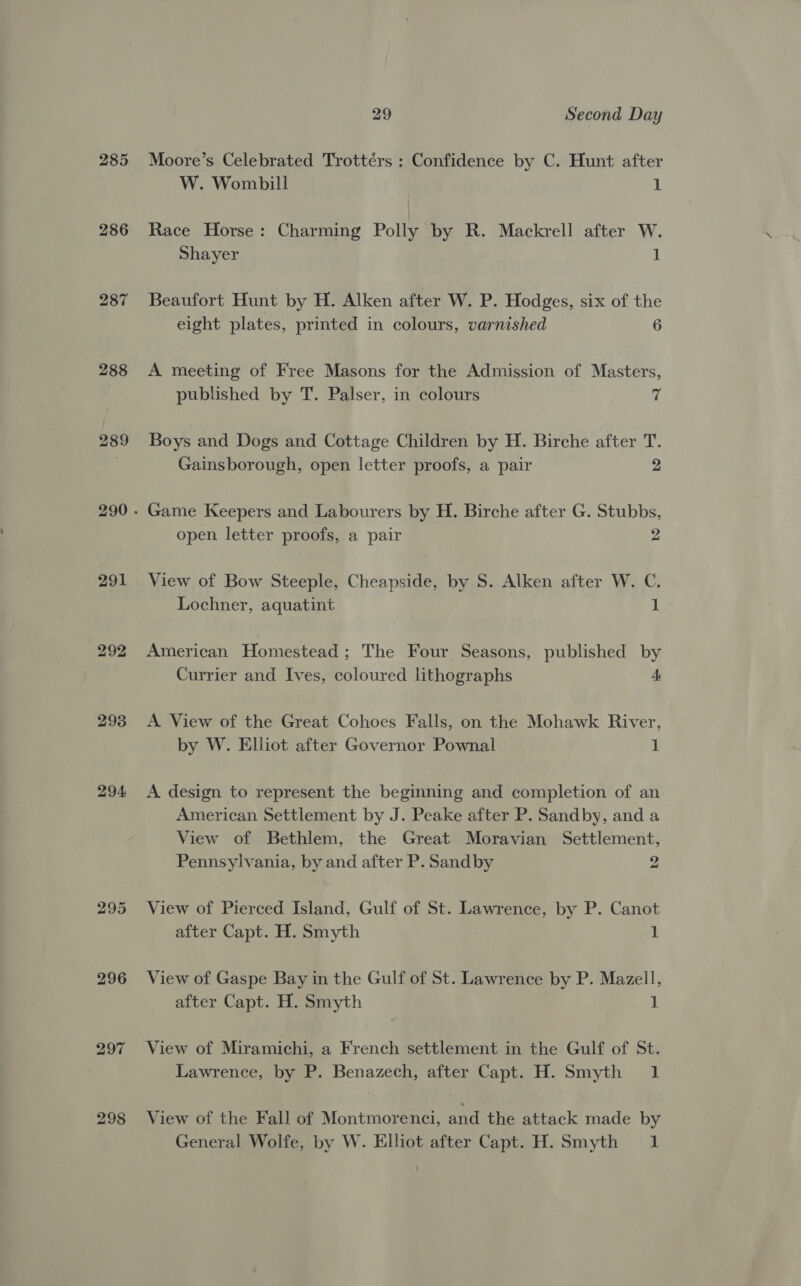 286 287 288 291 293 294: 296 bo Cc ~ 29 Second Day W. Wombill 1 Race Horse: Charming Polly by R. Mackrell after W. Shayer 1 Beaufort Hunt by H. Alken after W. P. Hodges, six of the eight plates, printed in colours, varnished 6 A meeting of Free Masons for the Admission of Masters, published by T. Palser, in colours 7 Boys and Dogs and Cottage Children by H. Birche after T. Gainsborough, open letter proofs, a pair 2 open letter proofs, a pair 2 View of Bow Steeple, Cheapside, by S. Alken after W. C. Lochner, aquatint 1 American Homestead; The Four Seasons, published by Currier and Ives, coloured lithographs A A View of the Great Cohoes Falls, on the Mohawk River, by W. Elliot after Governor Pownal 1 A design to represent the beginning and completion of an American Settlement by J. Peake after P. Sandby, and a View of Bethlem, the Great Moravian Settlement, Pennsylvania, by and after P. Sandby 2 View of Pierced Island, Gulf of St. Lawrence, by P. Canot after Capt. H. Smyth 1 View of Gaspe Bay in the Gulf of St. Lawrence by P. Mazell, after Capt. H. Smyth 1 View of Miramichi, a French settlement in the Gulf of St. Lawrence, by P. Benazech, after Capt. H. Smyth 1 View of the Fall of Montmorenci, and the attack made by General Wolfe, by W. Elliot after Capt. H. Smyth 1