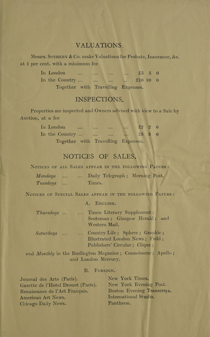 VALUATIONS. Messrs. SOTHEBY &amp; Co. make Valuations for Probate, Insurance, &amp;e. at 1 per cent. with a minimum fee In London pets A ee Bt £5 7a 0 In the Country .... ahs ie ee... aga O EO O Together with Travelling Expenses. INSPECTIONS. Properties are inspected and Owners advised with view to a Sale by Auction, at a fee In London a oa Bas Ln; 42 De 0 In the Country .... ae es 3 3 0 Together with Travelling Expenses. NOTICES OF SALES, NOTICES OF ALL’ SALES APPEAR IN THE FOLLOWING PAPERS; Mondays _.... ... Daily Telegraph; Morning Post. Tuesdays _.... Times. Notices OF SPECIAL SALES APPEAR IN THE FOLLOWING PAPERS: A. ENGLISH. Thursdays .... ... Times Literary Supplement ; , Scotsman; Glasgow Herald; and Western Mail. Saturdays _.... ... Country Life; Sphere; Graphic ; Illustrated London News; Field ; Publishers’ Circular ; Clique ; and Monthly in the Burlington Magazine; Connoisseur; Apollo ; and London Mercury. B. FOREIGN, Journal des Arts (Paris). New York Times. Gazette de l’Hotel Drouot (Paris). New York Evening Post. Renaissance de |’Art Frangais. Boston Evening Transcript. American Art News. International Studio. Chicago Daily News. Pantheon.