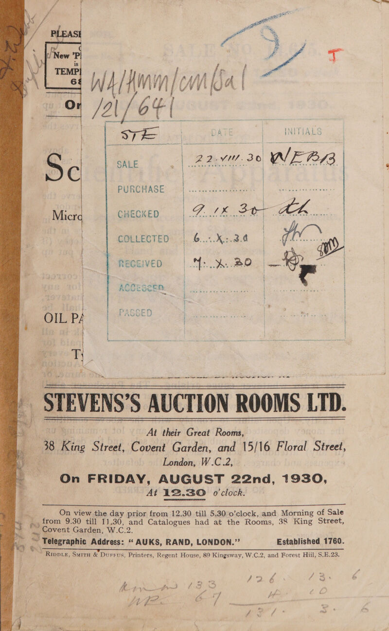  PURCHASE  CHECKED SALE | BQ Vs. 30 we  RECEIVED | BENE OED  | | | | : COLLECTED: 4.6... 428.d | GET | | o&gt; | | a | PASSED bee eae Ae » _STEVENS'S AUCTION ROOMS LTD. 48 King ig BP Covent Catden and 15/16 Floral Street, : London, W.C.2, On FRIDAY, AUGUST 22nd, 1930, At 12.30 o'clock.       On view the day prior from 12.30 till 5.30 o’clock, and Morning of Sale from 9.30 till 11.30, and Catalogues had at the Rooms, 38 King Street, _. Covent Garden, W. C.2. 3 hy eoeeranitis Address: *‘ AUKS, RAND, LONDON.”’ Established 1760. Ss yve_l Rippie, Suitu &amp; Durrus, Printers, Regent House, 89 Kingsway, W.C.2, and Forest Hiil, S.E.23. “ef