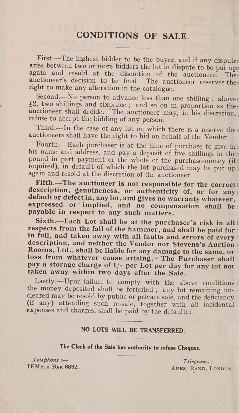 CONDITIONS OF SALE. —__-.  First.—The highest bidder to be the buyer, and if any disputee arise between two or more bidders the lot in dispute to be put upp again and resold at the discretion of the auctioneer. The: auctioneer’s decision to be final. The auctioneer reserves thee right to make any alteration in the catalogue. Second.—No person to advance less than one shilling ; aboves £2, two shillings and sixpence ; and so on in proportion as thee auctioneer shall decide. The auctioneer may, in his discretion refuse to accept the bidding of any person. Third.—In the case of any lot on. which there is a reserve thee auctioneers shall have the right to bid on behalf of the Vendor. Fourth.—Each purchaser is at the time of purchase to give ini his name and address, and pay a deposit of five shillings in the: pound in part payment or the whole of the purchase-money (if! required), in default of which the lot purchased may be put up? again and resold at the discretion of the auctioneer. Fifth.—The auctioneer is not responsible for the correct! description, genuineness, or authenticity of, or for any) default or defect in, any lot, and gives no warranty whatever, expressed or’ implied, and no compensation shall be: payable in respect to any such matters. Sixth.—Each Lot shall be at the purchaser’s risk in all | respects from the fall of the hammer, and shall be paid for: in full, and taken away with all faults and errors of every | description, and neither the Vendor nor Stevens’s Auction) Rooms, Ltd., shall be liable for any damage to the same, or loss from whatever cause arising. The Purchaser shall pay a storage charge of 1/- per Lot per day for any lot not taken away within two days after the Sale. o cleared may be resold by public or private sale, and the deficiency (if any) attending such re-sale, together with all incidental expenses and charges, shall be paid by the defaulter. NO LOTS WILL BE TRANSFERRED. The Clerk of the Sale has authority to refuse Cheques. Teiephone :— 3 Telegrams :— TEMPLE Bar 6882. AUKS, RAND, LONDON.