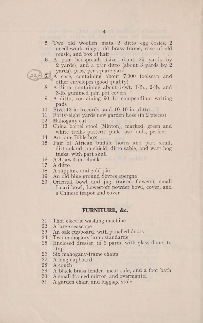 5 ‘Two old woollen mats, 2 ditto egg cosies, 2 needlework rings, old brass frame, case of old music, and box of hair 6 A pair bedspreads (size about 24 yards by 2 yards), and a pair ditto (about 3 yards by 2 yom 4 yards), price per square yard \e/) 74 A case, containing about 7,000 foolscap and ; ~ other envelopes (good quality) 8 A ditto, containing about Icwt. 1-lb., 2- Ib. and 3-lb. gummed jam pot covers 9 A ditto, containing 90 1/- compendium writing pads 10 Five 12-in. records, and 10 10-in. ditto 11 Forty-eight yards new garden hose (in 2 pieces) 12 Mahogany cat 13 China barrel stool (Minton), marked, green and white trellis pattern, pink rose buds, perfect 14 Antique Bible box 15 Pair of African buffalo horns and part skull, ditto eland, on shield, ditto sable, and wart hog tusks, with part skull 16 A 3-jaw 4-in. chuck 17 A ditto 18 A sapphire and gold pin 19 An old blue ground Sévres epergne 20 Oriental bowl and jug (raised flowers), small Imari bowl, Lowestoft powder bowl, cover, and a Chinese teapot and cover FURNITURE, &amp;c. 21 Thor electric washing machine 22 A large seascape 23 An oak cupboard, with panelled doors 24 Two mahogany lamp standards 25 Enclosed dresser, in 2 parts, with glass doors to top 26 Six mahogany-frame chairs 27 A long cupboard 28 A couch 29 A black brass fender, meat safe, and a foot bath 30 A small framed mirror, and overmantel 31 &lt;A garden chair, and luggage stole