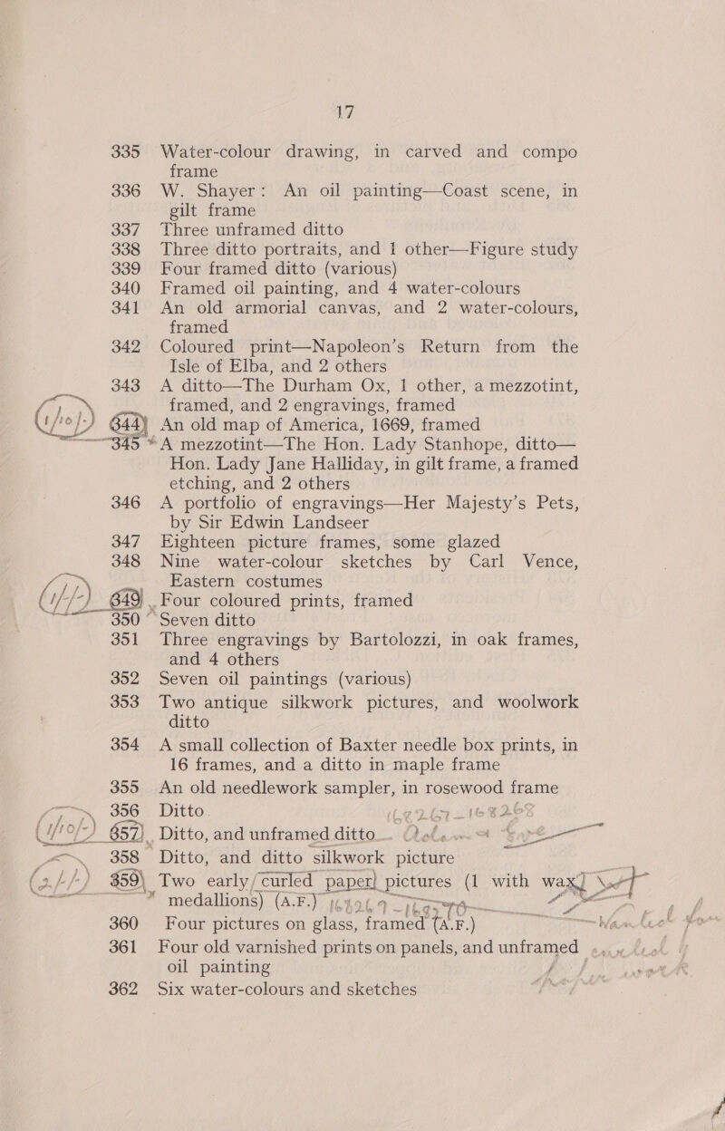335 Water-colour drawing, in carved and compo frame 336 W. Shayer: An oil painting—Coast scene, in gilt frame 337 Three unframed ditto 338 Three ditto portraits, and 1 other—Figure study 339 Four framed ditto (various) 340 Framed oil painting, and 4 water-colours 341 An old armorial canvas, and 2 water-colours, framed 342 Coloured print—Napoleon’s Return from the Isle of Elba, and 2 others 343 A ditto—The Durham Ox, 1 other, a mezzotint, } jro}) framed, and 2 engravings, framed (fof, of) 644 4a) An old map of America, 1669, framed 345 * A mezzotint—The Hon. Lady Stanhope, ditto— Hon. Lady Jane Halliday, in gilt frame, a framed etching, and 2 others 346 A portfolio of engravings—Her Majesty’s Pets, by Sir Edwin Landseer 347 Eighteen picture frames, some glazed 348 Nine water-colour sketches by Carl Vence, far .., Eastern costumes ( } t/-) 649) | .Four coloured prints, framed ~~=—~350 “Seven ditto 351 Three engravings by Bartolozzi, in oak frames, and 4 others 352 Seven oil paintings (various) 353 Two antique silkwork pictures, and woolwork ditto 354 &lt;A small collection of Baxter needle box prints, in 16 frames, and a ditto in maple frame . 355 An old needlework sampler, in TOS P OE frame ; oP) eos Ditto. Very eg oC ) 657). Ditto, and unframed ditto. -¢ olen AH Gare ihe a . S58. Ditto, and ditto ‘silkwork picture ay Ley $9) Two early, ‘curled paper er} Eas (1 with ees Se ye ae ite * medallions) (EY iene 9 T0-— 360 Four pictures on glass, omen (a. F.) 361 Four old varnished prints on panels, and unframed — oil painting Bi’ 362 Six water-colours and sketches if gt seman wa = bl 4