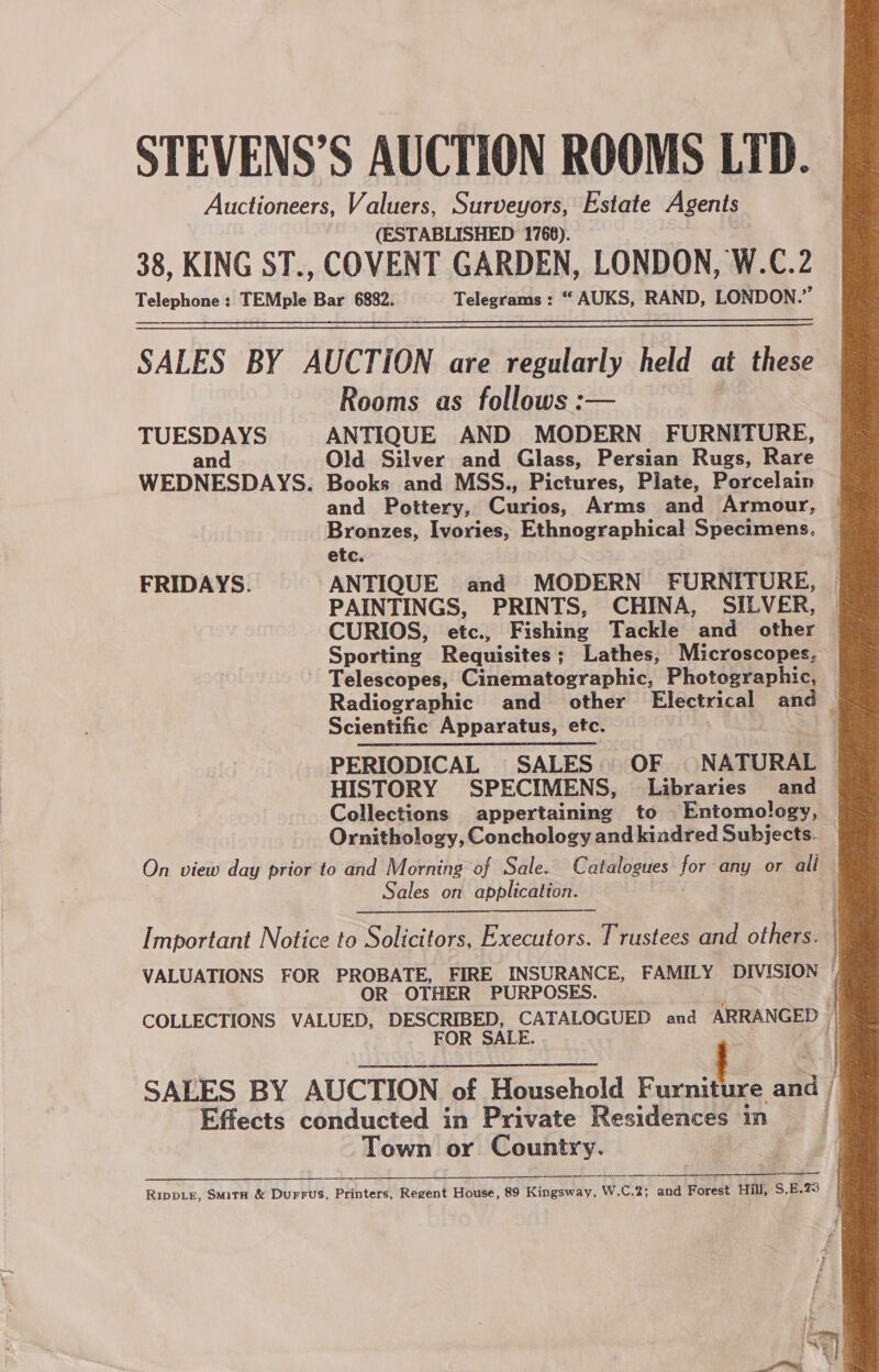 STEVENS’S AUCTION ROOMS LTD. Auctioneers, Valuers, Surveyors, Estate Agents (ESTABLISHED 1768). 38, KING ST., COVENT GARDEN, LONDON, W.C.2 Telephone : TEMple Bar 6882. Telegrams : “ AUKS, RAND, LONDON.” SALES BY AUCTION are regularly held at these Rooms as follows :— TUESDAYS ANTIQUE AND MODERN FURNITURE, an Old Silver and Glass, Persian Rugs, Rare WEDNESDAYS. Books and MSS., Pictures, Plate, Porcelain and Pottery, Curios, Arms and Armour, Bronzes, Ivories, Ethnographical Specimens. etc. FRIDAYS. ANTIQUE and MODERN FURNITURE, PAINTINGS, PRINTS, CHINA, SILVER, | CURIOS, etc., Fishing Tackle and other Sporting Requisites; Lathes, Microscopes, Telescopes, Cinematographic, Photographic, Radiographic and other Electrical and © Scientific Apparatus, etc. : PERIODICAL SALES OF NATURAL HISTORY SPECIMENS, Libraries and Collections appertaining to Entomology, Ornithology, Conchology and kiadred Subjects. On view day prior to and Morning of Sale. Catalogues for any or all Sales on application. :   Important Notice to Solicitors, Executors. Trustees and others. VALUATIONS FOR PROBATE, FIRE INSURANCE, FAMILY DIVISION ' OR OTHER PURPOSES. | COLLECTIONS VALUED, DESCRIBED, CATALOGUED and ARRANGED | FOR SALE. . SALES BY AUCTION of Household Feit ai / Effects conducted in Private Residences in . Town or Country. ; ———— Ripper, Smitn &amp; Durrus, Printers, Regent House, 89 Kingsway, W.C.2; and Forest Hill, S.E.28 