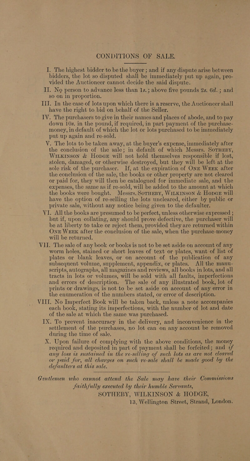 CONDITIONS OF SALE. I. The highest bidder to be the buyer ; and if any dispute arise between bidders, the lot so disputed shall be immediately put up again, pro- vided the Auctioneer cannot decide the said dispute. II. No person to advance less than 1s.; above five pounds 2s. 6d. ; and So on In proportion. II]. In the case of lots upon which there is a reserve, the Auctioneer shall have the right to bid on behalf of the Seller. IV. The purchasers to give in their names and places of abode, and to pay down 10s. in the pound, if required, in part payment of the purchase- money, in default of which the lot or lots purchased to be immediately put up again and re-sold. V. The lots to be taken away, at the buyer’s expense, immediately after the conclusion of the sale; in default of which Messrs. SoruEsy, Witkinson &amp; Hope@eE will not hold themselves responsible if lost, stolen, damaged, or otherwise destroyed, but they will be left at the sole risk of the purchaser. If, at the expiration of ONE WEEK after the conclusion of the sale, the books or other property are not cleared or paid for, they will then be catalogued for immediate sale, and the expenses, the same as if re-sold, will be added to the amount at which the books were bought. Messrs. Soruespy, WiLkinson &amp; Hoper will . have the option of re-selling the lots uncleared, either by public or private sale, without any notice being given to the defaulter. VI. All the books are presumed to be perfect, unless otherwise expressed ; but if, upon collating, any should prove defective, the purchaser will be at liberty to take or reject them, provided they are returned within Ont WEEK after the conclusion of the sale, when the purchase-money will be returned. VII. The sale of any book or books is not to be set aside on account of any worm holes, stained or short leaves of text or plates, want of list of plates or blank leaves, or on account of the publication of any subsequent volume, supplement, appendix, or plates. All the manu- scripts, autographs, all magazines and reviews, all books in lots, and all tracts in lots or volumes, will be sold with all faults, imperfections and errors of description, The sale of any illustrated book, lot of prints or drawings, is not to be set aside on account of any error in the enumeration of the numbers stated, or error of description. VIII. No Imperfect Book will be taken back, unless a note accompanies each book, stating its imperfections, with the number of lot and date of the sale at which the same was purchased. IX. To prevent inaccuracy in the delivery, and inconvenience in the settlement of the purchases, no lot can on any account be removed during the time of sale. X. Upon failure of complying with the above conditions, the money required and deposited in part of payment shall be forfeited ; and af any loss ts sustained in the re-selling of such lots as are not cleared or paid for, all charges on such re-sale shall be made good by the defaulter's at this sale.  Gentlemen who cannot attend the Sale may have their Commissions Jaith{ully executed by their humble Servants, SOTHEBY, WILKINSON &amp; HODGE, 13, Wellington Street, Strand, London.