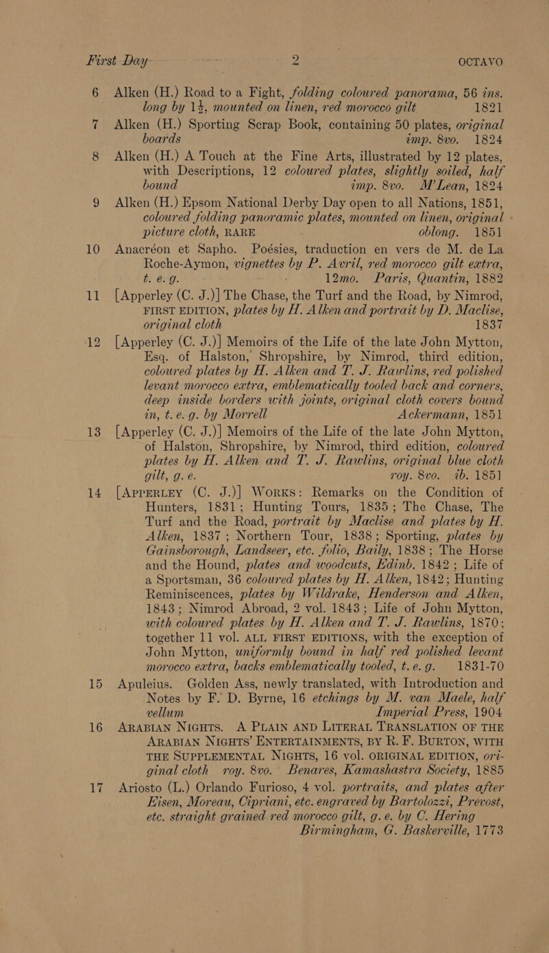 6 Alken (H.) Road to a Fight, folding coloured panorama, 56 ins. long by 14, mounted on linen, red morocco gilt 1831 7 Alken (H.) Sporting Scrap Book, containing 50 plates, original boards imp. 8vo. 1824 8 Alken (H.) A Touch at the Fine Arts, illustrated by 12 plates, with Descriptions, 12 coloured plates, slightly soiled, half bound imp. 8vo. M’ Lean, 1824 9 Alken (H.) Epsom National Derby Day open to all Nations, 1851, coloured folding panoramic plates, mounted on linen, original picture cloth, RARE , | oblong. 1851 10 Anacréon et Sapho. Poésies, traduction en vers de M. de La Roche- my thon:, Bee by y P. Avril, red morocco gilt extra, t. 6-9. &gt; 12mo. Paris, Quantin, 1882 11 [Apperley (C. J.)] The ee the Turf and the Road, by Nimrod, FIRST EDITION, plates by 'H. Alken and portrait by D. Mache, original cloth 1837 12 [Apperley (C. J.)] Memoirs of the Life of the late John Mytton, Esq. of Halston, Shropshire, by Nimrod, third edition, coloured plates by H. Alken and T. J. Rawlins, red polished levant morocco extra, emblematically tooled back and corners, deep inside borders with joints, original cloth covers bound in, t.e-g. by Morrell Ackermann, 1851 13. [Apperley (C. J.)] Memoirs of the Life of the late John Mytton, of Halston, Shropshire, by Nimrod, third edition, coloured plates by H. Alken and T. J. Rawlins, original blue cloth gilt, g. é. roy. 8vo. 7b. 185] 14. [Aprertey (C. J.)] Works: Remarks on the Condition of Hunters, 1831; Hunting Tours, 1835; The Chase, The Turf and the Road, portrait by Maclise and plates by H. Alken, 1837; Northern Tour, 1838; Sporting, plates by Gainsborough, Landseer, etc. folio, Baily, 1838; The Horse and the Hound, plates and woodcuts, Hdinb. 1842; Life of a Sportsman, 36 coloured plates by H. Alken, 1842; Hunting Reminiscences, plates by y, Wildrake, Henderson and Alken, 1843; Nimrod Abroad, 2 vol. 1843; Life of John Mytton, with coloured plates hin et Alken and T. J. Rawlins, 1870; together 11 vol. ALL FIRST EDITIONS, with the exception of John Mytton, wnzformly bound in half red polished levant morocco extra, backs emblematically tooled, t.e.g. 1831-70 15 Apuleius. Golden Ass, newly translated, with Introduction and Notes by F. D. Byrne, 16 etchings by M. van Maele, half vellum Imperial Press, 1904 16 ARapiaAN Niguts. A PLAIN AND LITERAL TRANSLATION OF THE ARABIAN NIGHTS’ ENTERTAINMENTS, BY R. F. BURTON, WITH THE SUPPLEMENTAL NIGHTS, 16 vol. ORIGINAL EDITION, o77- ginal cloth roy. 8vo. Benares, Kamashastra Society, 1885 17 Ariosto (L.) Orlando Furioso, 4 vol. portraits, and plates after Hisen, Moreau, Cipriani, etc. engraved by Bartolozzi, Prevost, ete. straight gr -ained red morocco gilt, g.e. by C. Hering Birmingham, G. Baskerville, 1773