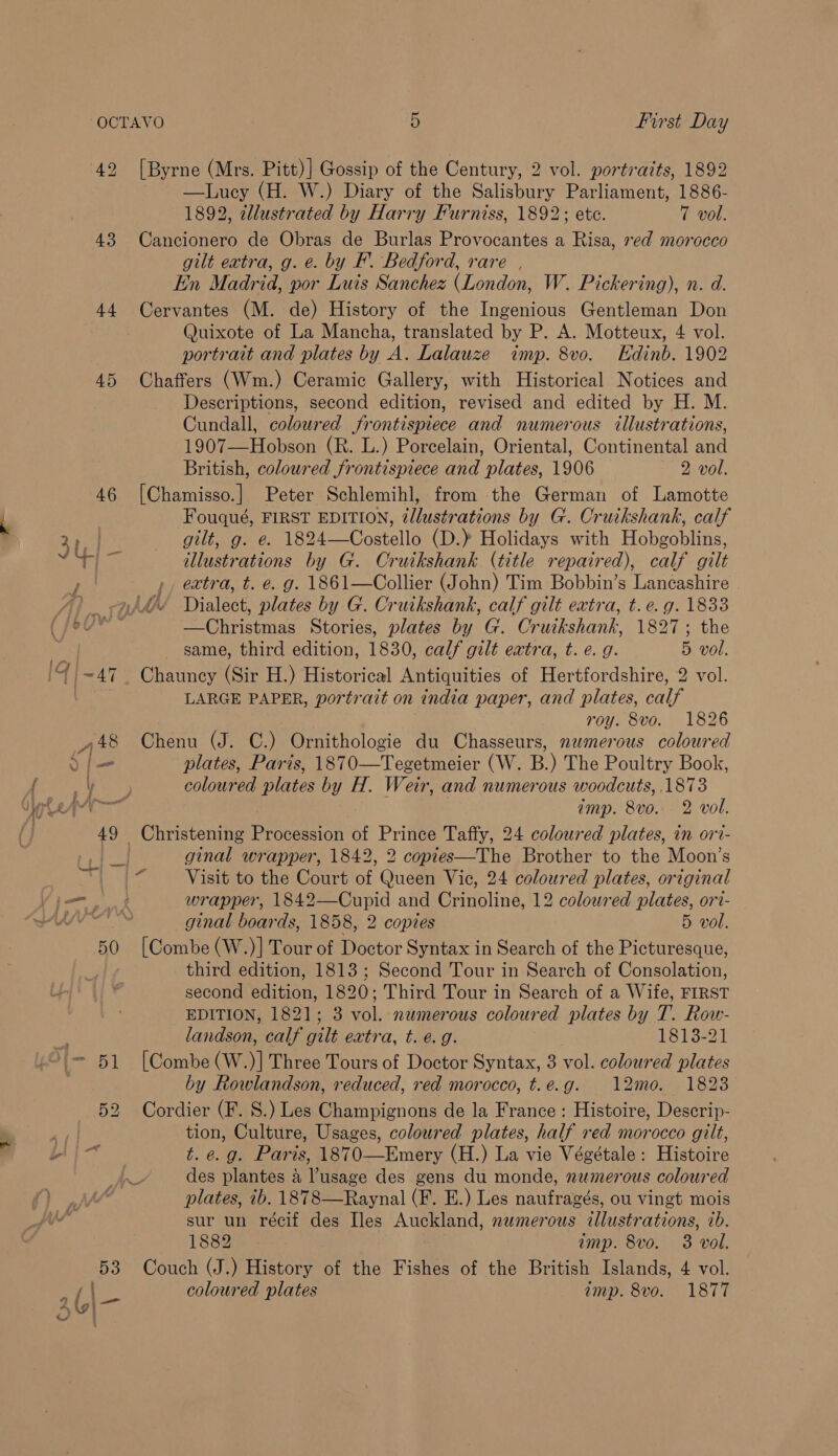 a gent, ct 42 43 45 46 On Lo first Day [Byrne (Mrs. Pitt)] Gossip of the Century, 2 vol. portraits, 1892 ~ —lLuey (H. W.) Diary of the Salisbury Parliament, 1886- 1892, dllustrated by Harry Furniss, 1892; ete. 7 vol. Cancionero de Obras de Burlas Provocantes a Risa, red morocco gilt extra, g. e. by F. Bedford, rare , In Madrid, por Luis Sanchez (London, W. Pickering), n. d. Quixote of La Mancha, translated by P. A. Motteux, 4 vol. portrait and plates by A. Lalauze imp. 8vo. Edinb. 1902 Chaffers (Wm.) Ceramic Gallery, with Historical Notices and Descriptions, second edition, revised and edited by H. M. Cundall, coloured frontispiece and numerous illustrations, 1907—Hobson (R. L.) Porcelain, Oriental, Continental and British, coloured frontispiece and plates, 1906 2 vol. [Chamisso.] Peter Schlemihl, from the German of Lamotte Fouqué, FIRST EDITION, tllustrations by G. Cruikshank, calf gilt, g. e. 1824—Costello (D.) Holidays with Hobgoblins, illustrations by G. Cruikshank (title repaired), calf gilt extra, t. €. g. 1861—Collier (John) Tim Bobbin’s Lancashire Dialect, plates by G. Cruikshank, calf gilt extra, t. e.g. 1833 —Christmas Stories, plates by G. Cruikshank, 1827; the same, third edition, 1830, calf gilt extra, t. e. g. 5 vol. LARGE PAPER, portrait on india paper, and plates, calf roy. 8vo. 1826 Chenu (J. C.) Ornithologie du Chasseurs, numerous coloured plates, Paris, 1870—Tegetmeier (W. B.) The Poultry Book, coloured plates by H. Weir, and numerous woodcuts, 1873 imp. 8vo... 2 vol. ginal wrapper, 1842, 2 copies—The Brother to the Moon’s Visit to the Court of Queen Vic, 24 coloured plates, original wrapper, 1842—Cupid and Crinoline, 12 coloured plates, ori- ginal boards, 1858, 2 copies 5 vol. [Combe (W.)] Tour of Doctor Syntax in Search of the Picturesque, third edition, 1813; Second Tour in Search of Consolation, second edition, 1820; Third Tour in Search of a Wife, FIRST EDITION, 1821; 3 vol. nemerous coloured plates by T. Row- landson, calf gilt extra, t. e.g. 1813-21 [Combe (W.)] Three Tours of Doctor Syntax, 3 vol. coloured plates by Rowlandson, reduced, red morocco, t.e.g. 12mo. 18238 Cordier (F. 8S.) Les Champignons de la France : Histoire, Descrip- tion, Culture, Usages, coloured plates, half red morocco gilt, t. e.g. Paris, 1870—Emery (H.) La vie Végétale: Histoire plates, ib. 1878—Raynal (F. E.) Les naufragés, ou vingt mois sur un récif des Iles Auckland, numerous illustrations, ib. 1882 imp. 8vo. 3 vol. Couch (J.) History of the Fishes of the British Islands, 4 vol. coloured plates imp. 8vo. 1877