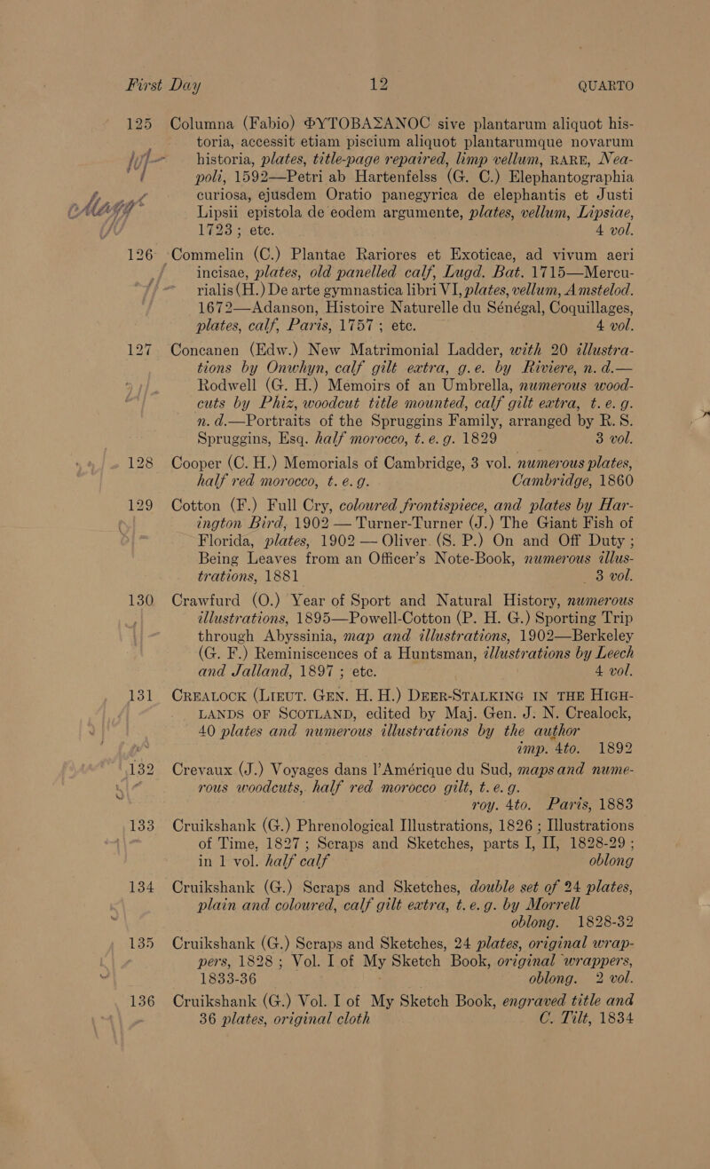 130 131 134 135 136 Columna (Fabio) PBYTOBASANOC sive plantarum aliquot his- toria, accessit etiam piscium aliquot plantarumque novarum historia, plates, title-page repaired, limp vellum, RARE, Nea- poli, 1592—Petri ab Hartenfelss (G. C.) Elephantographia curiosa, ejusdem Oratio panegyrica de elephantis et Justi Lipsii epistola de eodem argumente, plates, vellum, Lipsiae, 1728 ; ete. 4 vol. incisae, plates, old panelled calf, Lugd. Bat. 1715—Mercu- rialis (H.) De arte gymnastica libri VI, plates, vellum, Amstelod. ss aT EN Histoire Naturelle du Sénégal, feouillazes: plates, calf, Paris, 1757; ete. 4 vol. Concanen (Edw.) New Matrimonial Ladder, with 20 ¢llustra- tions by Onwhyn, calf gilt extra, g.e. by Riviere, n. d.— Rodwell (G. H.) Memoirs of an Umbrella, numerous wood- cuts by Phiz, woodcut title mounted, calf gilt extra, t.e. g. n.d.—Portraits of the Spruggins Family, arranged by B.S. Spruggins, Esq. half morocco, t. e.g. 1829 3 vol. Cooper (C. H.) Memorials of Cambridge, 3 vol. numerous plates, half red morocco, t. é. g. Cambridge, 1860 Cotton (F.) Full Cry, coloured frontispiece, and plates by Har- ington Bird, 1902 — Turner-Turner (J.) The Giant Fish of Florida, plates, 1902 — Oliver. (S. P.) On and Off Duty ; Being Leaves from an Officer’s Note-Book, numerous allus- trations, 1881 V3 Wol: Crawfurd (O.) Year of Sport and Natural History, nwmerous illustrations, 1895—Powell-Cotton (P. H. G.) Sporting Trip through Abyssinia, map and illustrations, 1902—Berkeley (G. F.) ep tue aiea i a Huntsman, ¢lustrations by Leech and Jalland, 1897 ; 4 vol. CREALOCK (LIEUT. GEN. is Sh perenne IN THE HIGH- LANDS OF SCOTLAND, edited by Maj. Gen. J. N. Crealock, 40 plates and numerous illustrations by the author amp. 4to. 1892 Crevaux (J.) Voyages dans l’Amérique du Sud, mapsand nume- rous woodcuts, half red morocco GUT eG) roy. 4to. Paris, 1883 Cruikshank (G.) Phrenological Illustrations, 1826 ; Illustrations of Time, 1827; Scraps and Sketches, parts I, IJ, 1828-29 ; in 1 vol. half calf oblong Cruikshank (G.) Scraps and Sketches, double set of 24 plates, plain and coloured, calf gilt extra, t.e.g. by Morrell oblong. 1828-32 Cruikshank (G.) Scraps and Sketches, 24 plates, original wrap- pers, 1828; Vol. I of My Sketch Book, original wrappers, 1833-36 ) oblong. 2 vol. Cruikshank (G.) Vol. I of My Sketch Book, engraved title and 36 plates, original cloth C. Tilt, 1834