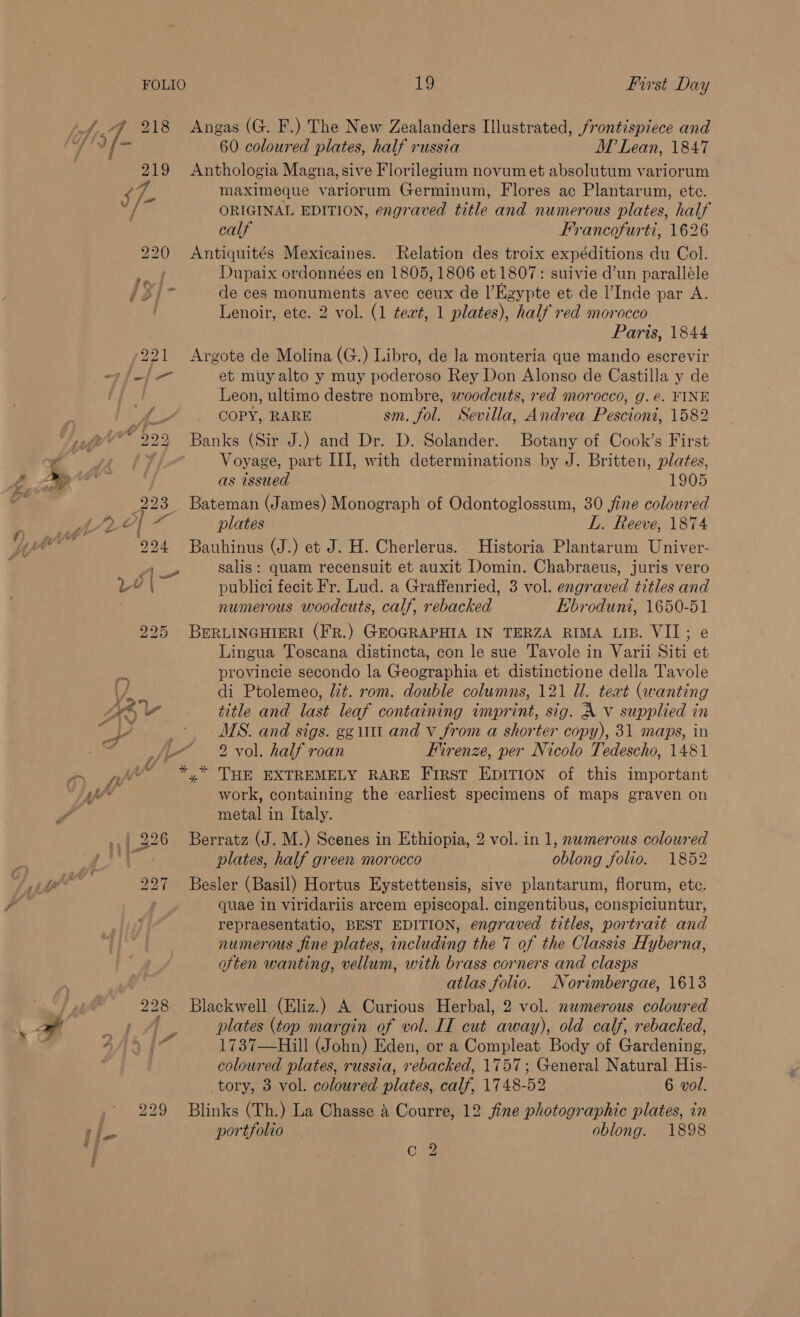 218 Angas (G. F.) The New Zealanders Illustrated, frontispiece and 219 Anthologia Magna, sive Florilegium novumet absolutum variorum ‘7, maximeque variorum Germinum, Flores ac Plantarum, ete. ny ORIGINAL EDITION, engraved title and numerous plates, half calf Francofurti, 1626 220 Antiquités Mexicaines. Relation des troix expéditions du Col. o Dupaix ordonnées en 1805, 1806 et 1807: suivie d’un paralléle sir de ces monuments avec ceux de |’Kgypte et de l’Inde par A. Lenoir, ete. 2 vol. (1 ¢ezt, 1 plates), half red morocco Parts, 1844 221 Argote de Molina (G.) Libro, de la monteria que mando escrevir fef[— et muy alto y muy poderoso Rey Don Alonso de Castilla y de | Leon, ultimo destre nombre, woodcuts, red morocco, g.é. FINE A COPY, RARE sm. fol. Sevilla, Andrea Pescioni, 1582 Ve 599 Banks (Sir J.) and Dr. D. Solander. Botany of Cook’s First Ii Voyage, part II], with determinations by J. Britten, plates, as issued 1905 223 Bateman (James) Monograph of Odontoglossum, 30 fine coloured ad eal plates LL. Reeve, 1874 224 Bauhinus (J.) et J. H. Cherlerus. Historia Plantarum Univer- A salis: quam recensuit et auxit Domin. Chabraeus, juris vero LY | publici fecit Fr. Lud. a Graffenried, 3 vol. engraved titles and numerous woodcuts, calf, rebacked Kbroduni, 1650-51 225 BERLINGHIERI (FR.) GEOGRAPHIA IN TERZA RIMA LIB. VII; e Lingua Toscana distincta, con le sue Tavole in Varii Siti et provincie secondo la Geographia et distinctione della Tavole di Ptolemeo, lt. rom. double columns, 121 Ul. teat (wanting ; MS. and sigs. gg ut and v from a shorter copy), 31 maps, in af tL 2 vol. half roan Firenze, per Nicolo Tedescho, 1481 af ~ *,* THE EXTREMELY RARE First EDITION of this important : work, containing the earliest specimens of maps graven on metal in Italy. 226 Berratz (J. M.) Scenes in Ethiopia, 2 vol. in 1, nwmerous coloured plates, half green morocco oblong folio. 1852 oy Besler (Basil) Hortus Eystettensis, sive plantarum, florum, etc. aor quae in viridariis arcem episcopal. cingentibus, conspiciuntur, repraesentatio, BEST EDITION, engraved titles, portrait and numerous fine plates, including the 7 of the Classis Hyberna, often wanting, vellum, with brass corners and clasps atlas folio. Norimbergae, 1613 228 Blackwell (Eliz.) A Curious Herbal, 2 vol. nwmerous coloured 1A, plates (top margin of vol. II cut away), old calf, rebacked, h 7 1737—Hill (John) Eden, or a Compleat Body of @ardenine: coloured plates, russia, rebacked, 1757; General Natural His- tory, 3 vol. coloured plates, calf, 1748-52 6 vol. 229 Blinks (Th.) La Chasse &amp; Courre, 12 fine photographic plates, in portfolio oblong. 1898 Ook 3)