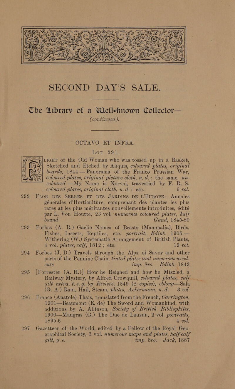  Lo ~I (continued ). ~OCTAVO ET INFRA. Lore 2oe LIGHT of the Old Woman who was tossed up in a Basket, Sketched and Etched by Aliquis, coloured plates, original boards, 1844— Panorama of the Franco Prussian War, coloured plates, original picture cloth, n. d.; the same, un- coloured —My Name is Norval, travestied by F. R. S. FLOR DES SERRES ET DES JARDINS DE L’EUROPE: Annales générales d’Horticulture, comprenant des plantes les plus rares at les plus méritantes nouvellemente introduites, édité par L. Von Houtte, 23 vol. ‘nemerous coloured plates, half bound Gand, 1845-80 Forbes (A. R.) Gaelic Names of Beasts (Mammalia), Birds, Fishes, Insects, Reptiles, etc. portrait, Hdinb. 1905 — Withering (W.) Systematic Arrangement of British Plants, 4 vol. plates, calf, 1812; ete. 19 vol. Forbes (J. D.) Travels through the Alps of Savoy and other parts of the Pennine Chain, tinted plates and numerous wood- cuts imp. 8vo. Hdinb. 1843 [Forrester (A. H.)] How he Reigned and how he Mizzled, a Railway Mystery, by Alfred Crowquill, coloured plates, calf gilt extra, t.e.g. by Riviere, 1849 (2 copies), oblong—Sala (G. A.) Rain, Hail, Steam, plates, Ackermann, n.d. 3 vol. France (Anatole) Thais, translated from the French, Carrington, 1901—Beaumont (E. de) ‘he Sword and Womankind, with additions by A. Allinson, Society of British Bibliophiles, 1900—Maugras (G.) The Duc de Lauzun, 2 vol. portraits, 1895-6 4 vol. Gazetteer of the World, edited by a Fellow of the Royal Geo- graphical Society, 3 vol. nwmerous maps and plates, half calf gilt, g. @. imp. 8vo. Jack, 1887  