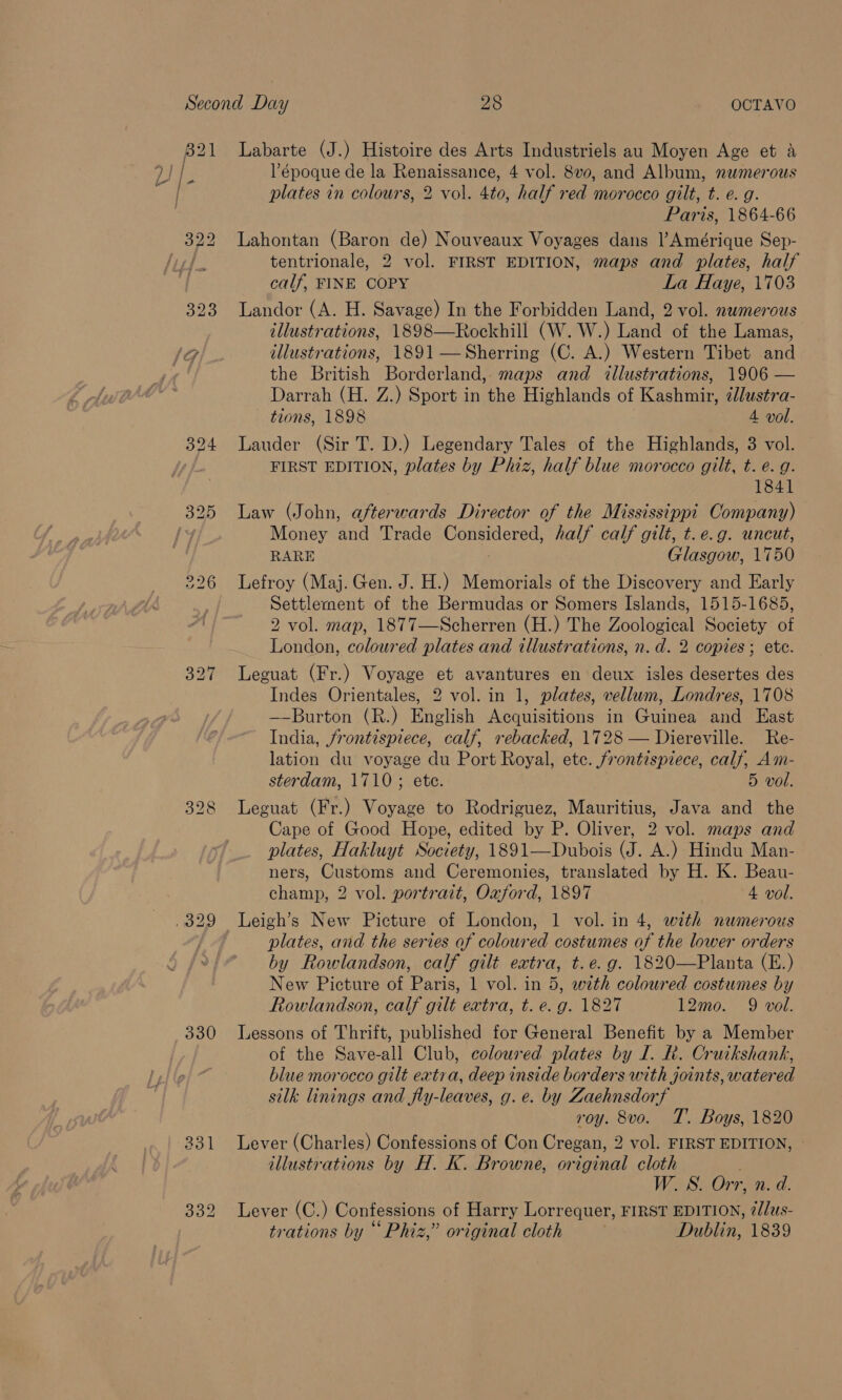 821 Labarte (J.) Histoire des Arts Industriels au Moyen Age et a Td ts ’époque de la Renaissance, 4 vol. 8vo, and Album, numerous sed plates in colours, 2 vol. 4to, half red morocco gilt, t. e. g. Paris, 1864-66 322 Lahontan (Baron de) Nouveaux Voyages dans Amérique Sep- ‘7a | tentrionale, 2 vol. FIRST EDITION, maps and plates, half calf, FINE COPY La Haye, 1703 323 andor (A. H. Savage) In the Forbidden Land, 2 vol. numerous tllustrations, 1898—Rockhill (W. W.) Land of the Lamas, 1G/. illustrations, 1891 —Sherring (C. A.) Western Tibet and “a the British Borderland, maps and illustrations, 1906 — Darrah (H. Z.) Sport in the Highlands of Kashmir, ilustra- — tions, 1898 A vol. 324 Lauder (Sir T. D.) Legendary Tales of the Highlands, 3 vol. FIRST EDITION, plates by Phiz, half blue morocco gilt, t. e.g. 1841 325 Law (John, afterwards Director of the Mississippi Company) fy Money and Trade Considered, half calf gilt, t.e.g. uncut, RARE Glasgow, 1750 226 Lefroy (Maj. Gen. J. H.) Memorials of the Discovery and Early Settlement of the Bermudas or Somers Islands, 1515-1685, 2 vol. map, 1877—Scherren (H.) The Zoological Society of London, coloured plates and illustrations, n.d. 2 copies; ete. 327 Leguat (Fr.) Voyage et avantures en deux isles desertes des Indes Orientales, 2 vol. in 1, plates, vellum, Londres, 1708 —-Burton (R.) English Acquisitions in Guinea and East India, frontispiece, calf, rebacked, 1728 — Diereville. Re- lation du voyage du Port Royal, etc. frontispiece, calf, Am- sterdam, 1710; ete. 5 vol. Leguat (Fr.) Voyage to Rodriguez, Mauritius, Java and the Cape of Good Hope, edited by P. Oliver, 2 vol. maps and plates, Hakluyt Society, 1891—Dubois (J. A.) Hindu Man- ners, Customs and Ceremonies, translated by H. K. Beau- champ, 2 vol. portrait, Oxford, 1897 4 vol. .329 Leigh’s New Picture of London, 1 vol. in 4, with numerous plates, and the series af coloured costumes of the lower orders by Rowlandson, calf gilt extra, t.e.g. 1820—Planta (E.) New Picture of Paris, 1 vol. in 5, with coloured costumes by 330 Lessons of Thrift, published for General Benefit by a Member of the Save-all Club, coloured plates by I. Rh. Cruikshank, blue morocco gilt extra, deep inside borders with joints, watered silk linings and fly-leaves, g.e. by Zaehnsdorf roy. 8vo. T. Boys, 1820 331 Lever (Charles) Confessions of Con Cregan, 2 vol. FIRST EDITION, | illustrations by H. K. Browne, original cloth ; W. WS. Orr, n. d. 332 Lever (C.) Confessions of Harry Lorrequer, FIRST EDITION, @/lus- trations by “Phiz,” original cloth Dublin, 1839 Go LS ioe)