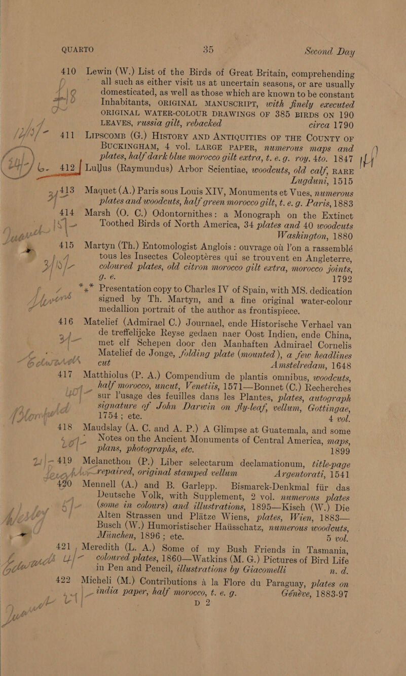 410 Lewin (W.) List of the Birds of Great Britain, comprehending f all such as either visit us at uncertain seasons, or are usually f le domesticated, as well as those which are known to be constant ra d Inhabitants, ORIGINAL MANUSCRIPT, with finely executed F hes ORIGINAL WATER-COLOUR DRAWINGS OF 385 BIRDS ON 190 ae LEAVES, russia gilt, rebacked circa 1790 /ij/)/ 411 Liescomp (G.) History anp ANTIQUITIES OF THE COUNTY OF pewee BUCKINGHAM, 4 vol. LARGE PAPER, numerous maps and wa | X plates, half dark blue morocco gilt extra, t. e.g. roy. 4to. 1847 f aH SE eh LulJus (Raymundus) Arbor Scientiae, woodcuts, old calf, RARE peal | Lugduni, 1515 413 Maquet (A.) Paris sous Louis XIV, Monuments et Vues, namerous plates and woodcuts, half green morocco gilt, t. e. g. Paris, 1883 414 Marsh (O. C.) Odontornithes: a Monograph on the Extinct id tae Toothed Birds of North America, 34 plates and 40 woodcuts Washington, 1880 ast ~~ : y : f } PF | ' ‘ir~ fy i a \ el ss 415 Martyn (Th.) Entomologist Anglois : ouvrage ou l’on a rassemblé pA tous les Insectes Coleoptéres qui se trouvent en Angleterre, Y Pa coloured plates, old citron morocco gilt extra, morocco joints, Vi J. €. 1792 _ “,* Presentation copy to Charles IV of Spain, with MS. dedication A fine ve signed by Th. Martyn, and a fine original water-colour tee medallion portrait of the author as frontispiece. 416 Matelief (Admirael C.) Journael, ende Historische Verhael van bi de treffelijeke Reyse gedaen naer Oost Indien, ende China, +|-- met elf Schepen door den Manhaften Admirael Cornelis ? _,, Matelief de Jonge, folding plate (mounted ), a few headlines “CO bWTOAON cut Amstelredam, 1648 417 Matthiolus (P. A.) Compendium de plantis omnibus, woodcuts, _ half morocco, uncut, Venetiis, 1571—Bonnet (C.) Recherches JO} sup Pusage des feuilles dans les Plantes, plates, autograph ee oe od signature of John Darwin on fly-leaf, vellum, Gottingae, 4 Uo 1754 ; ete. 4 vol. 418 Maudslay (A. C. and A. P.) A Glimpse at Guatemala, and some ) &gt; Notes on the Ancient Monuments of Central America, maps, ? be | &lt; | LO | plans, photographs, ete. 1899 34;-419 Melancthon (P.) Liber selectarum declamationum, ¢ztle-page AA repaired, original stamped vellum Argentorati, 1541 *~ 490 Mennell (A.) and B. Garlepp. Bismarck-Denkmal fiir das Deutsche Volk, with Supplement, 2 vol. numerous plates (some in colours) and illustrations, 1895—Kisch (W.) Die £ Alten Strassen und Plitze Wiens, plates, Wien, 1883— Te | Busch (W.) Humoristischer Haiisschatz, numerous woodcuts, a Miinchen, 1896 ; ete. 5 vol. 421 , Meredith (L. A.) Some of my Bush Friends in Tasmania, =— ~~» ma, ~ £44 U/- coloured plates, 1860—Watkins (M. G..) Pictures of Bird Life gtel@ Bee / in Pen and Pencil, tllustrations by Giacomelli n. d. ; 422 Micheli (M.) Contributions &amp; la Flore du Paraguay, plates on oy | India paper, half morocco, t. e. g. Géneve, 1883-97 ‘ fer &amp;h\ 2 } yf ? Pi