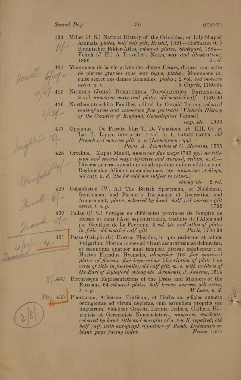 428 Miller (J. S.) Natural History of the Crinoidea, or Lily-Shaped Animals, plates, half calf gilt, Bristol, 1821—Hoffmann (C.) Botanischer Bilder-Atlas, coloured plates, Stuttgart, 1884— Veitch (J. H.) A Traveller’s Notes, map and illustrations, Monumens de la vie privée des douze Césars, d’aprés une suite de pierres gravées sous leur regne, plates; Monumens du culte secret des dames Romaines, plates; 2 vol. red morocco extra, g. é. a Caprée, 1780-84 NicHots (JoHN) BriBLioTHECA 'TOPOGRAPHICA BRITANNICA, Northamptonshire Families, edited by Oswald Barron, coloured coats-of-arms and numerous fine portraits (Victoria History of the Counties of England, Genealogical Volume) imp. 4to. 1906 Oppianus. De Piscatu libri V, De Venatione lib. IIII, Gr. et Lat. L. Lippio interprete, 2 vol. in 1, LARGE PAPER, old French red morocco gilt, g. e. (Lamoignon copy) ° Paris. A. Turnebus et G. Morelius, 1555 Ortelius. Mapus Mundi, numerous fine maps (743 pp.) no title- page and several maps defective and wormed, vellum, n. d.— Diversa genera animalium quadrupedum quibus additae sunt Regiunculae Aliouot amoenissimae, etc. numerous etchings, old calf, n. d. (the lot sold not subject to return) : oblong 4to. 2 vol. Osbaldiston (W. A.) The British Sportsman, or Nobleman, Gentleman, and Farmer’s Dictionary of Recreation and Amusement, plates, coloured by hand, half red morocco gilt extra, t. @. g. 1792 Pallas (P. S.) Voyages en différentes provinces de l’empire de Russie et dans Asie septentrionale, traduits de l’Allemand par Gauthier de La Peyronie, 5 vol. 4to and atlas of plates in folio, old mottled calf gilt Paris, 1788-93 Passe (Crispin de) Hortus Floridus, in quo rariorum et minus Vulgarium Florum Icones ad vivam accuratissimae delineatae, et secundum quatuor anni tempora divisae exhibentur ; et Hortus Floridus Hyemalis, altogether 218 fine engraved plates of flowers, fine impressions (description of plate 1 on verso of title in facsimile), old calf gilt, m. e. with ex-libris of the Karl of Aylesford oblong 4to. Arnhemii, J. Jansson, 1614 Picturesque Representations of the Dress and Manners of the Russians, 64 coloured plates, half brown morocco gilt extra, $C: M Lean, n. d. Plantarum, Arborum, Fruticum, et Herbarum effigies numero octingentae ad vivum depictae, cum earundem propriis sex linguarum, videlicet Graecis, Latinis, Italicis, Gallicis, His- panicis et Germanicis Nomenclaturis, numerous woodcuts, coloured by hand, title and margins of a few Ul. repaired, old half calf, with autograph signature of Remb. Dodonaeus on blank page facing index Franc. 1562