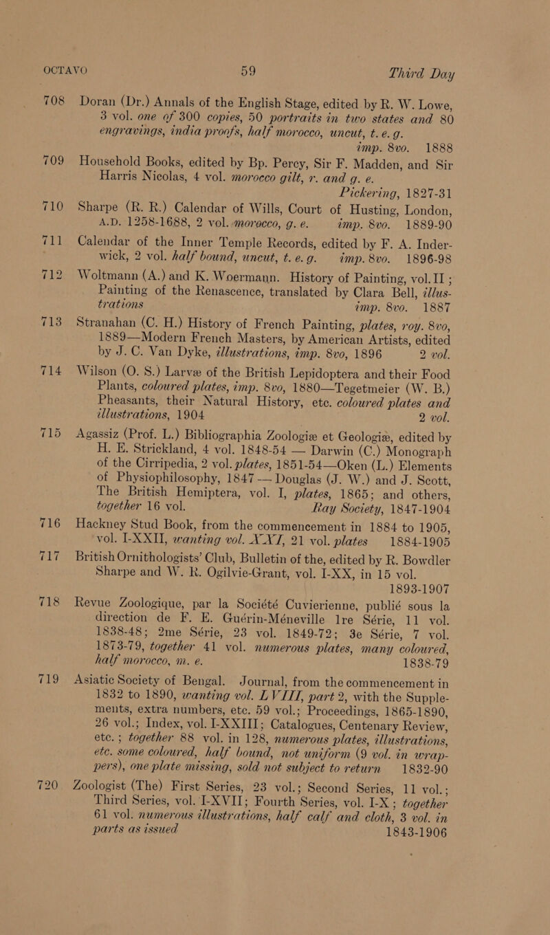 709 719 720 3 vol. one of 300 copies, 50 portraits in two states and 80 engravings, india proofs, half morocco, uncut, t. e.g. imp. 8vo. 1888 Household Books, edited by Bp. Percy, Sir F. Madden, and Sir Harris Nicolas, 4 vol. morocco gilt, x. and g. e. Pickering, 1827-31 Sharpe (R. R.) Calendar of Wills, Court of Husting, London, A.D. 1258-1688, 2 vol. morocco, g. e. imp. 8vo. 1889-90 Calendar of the Inner Temple Records, edited by F. A. Inder- wick, 2 vol. half bound, uncut, t.e.g. imp. 8vo. 1896-98 Woltmann (A.) and K. Woermann. History of Painting, vol.II ; Painting of the Renascence, translated by Clara Bell, 2ddus- trations imp. 8vo. 1887 Stranahan (C. H.) History of French Painting, plates, roy. 8vo, 1889—Modern French Masters, by American Artists, edited by J.C. Van Dyke, cllustrations, imp. 8v0, 1896 2 vol. Wilson (O. S.) Larve of the British Lepidoptera and their Food Plants, coloured plates, imp. 8vo, 1880—Tegetmeier (W. B.) Pheasants, their Natural History, ete. coloured plates and tllustrations, 1904 2 vol. Agassiz (Prof. L.) Bibliographia Zoologie et Geologie, edited by H. E. Strickland, 4 vol. 1848-54 — Darwin (C.) Monograph of the Cirripedia, 2 vol. plates, 1851-54—Oken (L.) Elements of Physiophilosophy, 1847 -— Douglas (J. W.) and J. Scott, The British Hemiptera, vol. I, plates, 1865; and others, together 16 vol. Ray Society, 1847-1904 Hackney Stud Book, from the commencement in 1884 to 1905, vol. LXXU, wanting vol. X XT, 21 vol. plates 1884-1905 British Ornithologists’ Club, Bulletin of the, edited by R. Bowdler Sharpe and W. R. Ogilvie-Grant, vol. I-XX, in 15 vol. 1893-1907 Revue Zoologique, par la Société Cuvierienne, publié sous la direction de F. E. Guérin-Méneville lre Série, 11 vol. 1838-48; 2me Série, 23 vol. 1849-72; 3e Série, 7 vol. 1873-79, together 41 vol. numerous plates, many coloured, half morocco, m. e. 1838-79 Asiatic Society of Bengal. Journal, from the commencement in 1832 to 1890, wanting vol. LVIIT, part 2, with the Supple- ments, extra numbers, etc. 59 vol.; Proceedings, 1865-1890, 26 vol.; Index, vol. I-X XIII; Catalogues, Centenary Review, etc. ; together 88 vol. in 128, numerous plates, illustrations, etc. some coloured, half bound, not uniform (9 vol. in wrap- pers), one plate missing, sold not subject to return 1832-90 Zoologist (The) First Series, 23 vol.; Second Series, 11 vol. ; Third Series, vol. I-XVII; Fourth Series, vol. I-X ; together 61 vol. numerous allustrations, half calf and cloth, 3 vol. in parts as issued 1843-1906