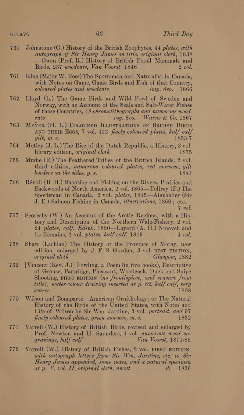 760 761 762 767 Johnstone (G.) History of the British Zoophytes, 44 plates, with autograph of Sir Henry James on title, original cloth, 1838 —Owen (Prof. R.) History of British Fossil Mammals and Birds, 237 woodcuts, Van Voorst 1846 2 vol. King (Major W. Ross) The Sportsman and Naturalist in Canada, with Notes on Game, Game Birds and Fish of that Country, coloured plates and woodcuts imp. 8vo. 1866 Lloyd (L.) The Game Birds and Wild Fowl of Sweden and Norway, with an Account of the Seals and Salt-Water Fishes of those Countries, 48 chromolithographs and numerous wood- cuts roy. 8vo. Warne &amp; Co. 1867 Mever (H. L.).CoLourep ILLUSTRATIONS OF BRITISH BrrDs AND THEIR Eaas, 7 vol. 422 finely coloured plates, half calf gilt, m. é. 1853-7 Motley (J. L.) The Rise of the Dutch Republic, a History, 3 vol. library edition, original cloth 1875 Mudie (R.) The Feathered Tribes of the British Islands, 2 vol. third edition, nwmerous coloured plates, red morocco, gilt borders on the sides, g. é. 1841 Révoil (B. H.) Shooting and Fishing on the Rivers, Prairies and Backwoods of North America, 2 vol. 1865—Tolfrey (F.) The Sportsman in Canada, 2 vol. plates, 1845—Alexander (Sir J. E.) Salmon Fishing in Canada, zllustrations, 1860; etc. 7 vol. Scoresby (W.) An Account of the Arctic Regions, with a His- tory and Description of the Northern Wale-Fishery, 2 vol. 24 plates, calf, Edinb. 1820—Layard (A. H.) Nineveh and its Remains, 2 vol. plates, half calf, 1849 4 vol. Shaw (Lachlan) The History of the Province of Moray, new edition, enlarged by J. F. 8. Gordon, 3 vol. BEST EDITION, original cloth Glasgow, 1882 [Vincent (Rev. J.)] Fowling, a Poem (in five books), Descriptive of Grouse, Partridge, Pheasant, Woodcock, Duck and Snipe ~ Shooting, FIRST EDITION (no frontispiece, and erasure from title), water-colour drawing inserted at p. 82, half calf, very scarce 1808 Wilson and Bonaparte. American Ornithology; or The Natural History of the Birds of the United States, with Notes and Life of Wilson by Sir Wm. Jardine, 3 vol. portrait, and 97 Jinely coloured plates, green morocco, m. é. 1832 Yarrell (W.) History of British Birds, revised and enlarged by Prof. Newton and H. Saunders, 4 vol. numerous wood en- gravings, half calf Van Voorst, 1871-85 Yarrell (W.) History of British Fishes, 2 vol. FIRST EDITION, with autograph letters from Sir Wm. Jardine, etc. to Sir Henry James appended, some notes, and a natural specimen at p. V, vol. I, original cloth, uncut ib. 1836