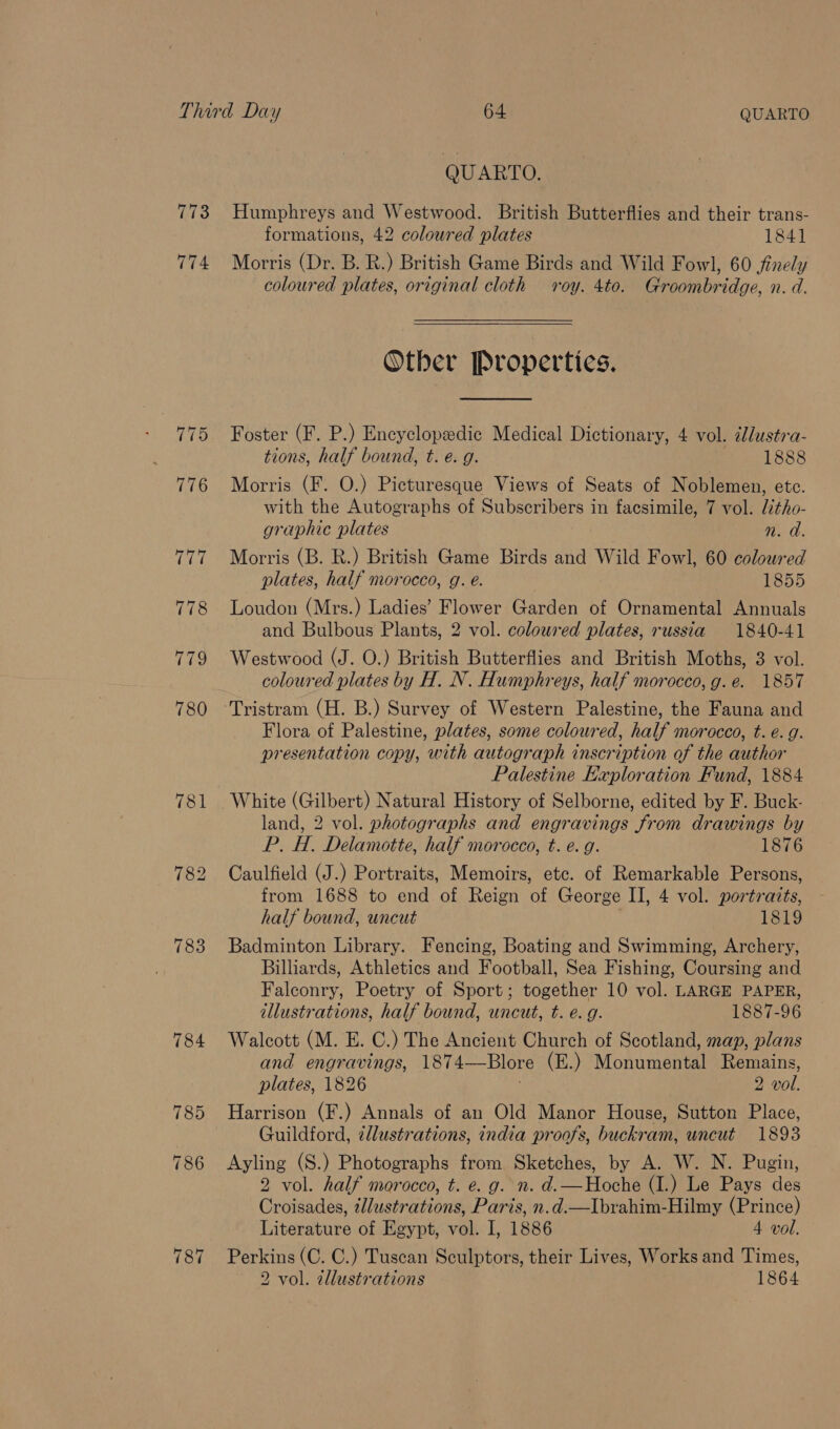 774 783 787 QUARTO. Humphreys and Westwood. British Butterflies and their trans- formations, 42 coloured plates 1841 Morris (Dr. B. R.) British Game Birds and Wild Fowl, 60 finely coloured plates, original cloth roy. 4to. Groombridge, n. d. Other Properties.  Foster (F. P.) Encyclopedic Medical Dictionary, 4 vol. illustra- tions, half bound, t. e. g. 1888 Morris (F. O.) Picturesque Views of Seats of Noblemen, ete. with the Autographs of Subscribers in facsimile, 7 vol. tho- graphic plates n. a. Morris (B. R.) British Game Birds and Wild Fowl, 60 coloured plates, half morocco, g. é. 1855 Loudon (Mrs.) Ladies’ Flower Garden of Ornamental Annuals and Bulbous Plants, 2 vol. colowred plates, russia 1840-41 Westwood (J. O.) British Butterflies and British Moths, 3 vol. coloured plates by H. N. Humphreys, half morocco, g. e. 1857 Tristram (H. B.) Survey of Western Palestine, the Fauna and Flora of Palestine, plates, some coloured, half morocco, t. e.g. presentation copy, with autograph inscription of the author Palestine Exploration Fund, 1884 White (Gilbert) Natural History of Selborne, edited by F. Buck- land, 2 vol. photographs and engravings from drawings by P. H. Delamotte, half morocco, t. e.g. 1876 Caulfield (J.) Portraits, Memoirs, etc. of Remarkable Persons, from 1688 to end of Reign of George II, 4 vol. portraits, half bound, uncut 1819 Badminton Library. Fencing, Boating and Swimming, Archery, Billiards, Athletics and Football, Sea Fishing, Coursing and Falconry, Poetry of Sport; together 10 vol. LARGE PAPER, illustrations, half bound, uncut, t. e.g. 1887-96 Walcott (M. E. C.) The Ancient Church of Scotland, map, plans and engravings, 1874—Blore (E.) Monumental Remains, plates, 1826 3 ? 2 vol. Harrison (F.) Annals of an Old Manor House, Sutton Place, Guildford, illustrations, india proofs, buckram, uncut 1893 Ayling (S.) Photographs from Sketches, by A. W. N. Pugin, 2 vol. half morocco, t. e. g. n. d.—Hoche (I.) Le Pays des Croisades, tlustrations, Paris, n.d.—Ibrahim-Hilmy (Prince) Literature of Egypt, vol. I, 1886 4 vol. Perkins (C. C.) Tuscan Sculptors, their Lives, Works and Times,