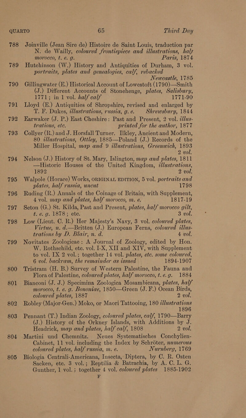 788 789 790 Pod 805 Joinville (Jean Sire de) Histoire de Saint Louis, traduction par N. de Wailly, coloured frontispiece and illustrations, half morocco, t. €. g. Paris, 1874 Hutchinson (W.) History and Antiquities of Durham, 3 vol. portraits, plates and genealogies, calf, rebacked Newcastle, 1785 Gillingwater (E.) Historical Account of Lowestoft (1790)—Smith (J.) Different Accounts of Stonehenge, plates, Salisbury, 1771; in 1 vol. half calf 1771-90 Lloyd (E.) Antiquities of Shropshire, revised and enlarged by T. F. Dukes, 2llustrations, russia, g. é. Shrewsbury, 1844 Earwaker (J. P.) East Cheshire: Past and Present, 2 vol. ¢Jlus- trations, etc. printed for the author, 1877 Collyer (R.) and J. Horsfall Turner. Ilkley, Ancient and Modern, 80 zllustrations, Ottley, 1885—Poland (J.) Records of the Miller Hospital, map and 9 illustrations, Greenwich, 1893 2 vol. Nelson (J.) History of St. Mary, Islington, map and plates, 1811 —Historic Houses of the United Kingdom, 7llustrations, 1892 2 vol. Walpole (Horace) Works, ORIGINAL EDITION, 5 vol. portraits and plates, half russia, uncut 1798 Ruding (R.) Annals of the Coinage of Britain, with Supplement, 4 vol. map and plates, half morocco, m. eé. 1817-19 Seton (G.) St. Kilda, Past and Present, plates, half morocco gilt, t. e. g. 1878; ete. 3 vol. Low (Lieut. C. R.) Her Majesty’s Navy, 3 vol. coloured plates, Virtue, n. d.—Britten (J.) European Ferns, coloured cllus- trations by D. Blair, n. d. 4 vol. Novitates Zoologicae: A Journal of Zoology, edited by Hon. W. Rothschild, etc. vol. I-X, XII and XIV, with Supplement to vol. [X 2 vol.; together 14 vol. plates, etc. some coloured, 6 vol. buckram, the remainder as issued 1894-1907 Tristram (H. B.) Survey of Western Palestine, the Fauna and Flora of Palestine, coloured plates, half morocco, t.e.g. 1884 Bianconi (J. J.) Specimina Zoologica Mosambicana, plates, half morocco, t. e. g. Bononiae, 1850—Green (J. F.) Ocean Birds, coloured plates, 1887 2 vol. Robley (Major-Gen.) Moko, or Maori Tattooing, 180 ¢llustrations 1896 Pennant (T.) Indian Zoology, coloured plates, calf, 1790—Barry (J.) History of the Orkney Islands, with Additions by J. Headrick, map and plates, half calf, 1808 2 vol. Martini und Chemnitz. Neues Systematisches Conchylien- Cabinet, 11 vol. including the Index by Schroter, nwmerous coloured plates, half russia, m. @. Nurnberg, 1769 Biologia Centrali-Americana, Insecta, Diptera, by C. R. Osten Sacken, etc. 3 vol.; Reptilia &amp; Batrachia, by A. C. L. G. Gunther, 1 vol.; together 4 vol. coloured plates 1885-1902 F