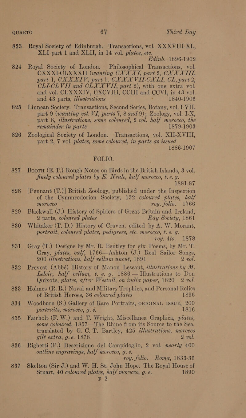 823 825 832 833 834 835 836 837 Royal Society of Edinburgh. Transactions, vol. XXX VITI-XL, XLI part 1 and XLII, in 14 vol. plates, etc. Edinb. 1896-1902 Royal Society of London. Philosophical Transactions, vol. CXXXI-CLXXXII (wanting CX XAT, part 2, COX X XI, part 1, CX XXIV, part 1, CX XX VIT-CXLI, CL, part 2, OLE-CLVIT and CLXX VII, part 2), with one extra vol. and vol. CLX XXIV, CXCVIII, CCIII and CCVI, in 43 vol. and 43 parts, addustrations 1840-1906 Linnean Society. Transactions, Second Series, Botany, vol. I-VII, part 9 (wanting vol. VI, parts 7, 8 and 9); Zoology, vol. I-X, part 8, zllustrations, some colowred, 2 vol. half morocco, the remainder in parts 1879-1903 Zoological Society of London. ‘Transactions, vol. XII-X VIII, part 2, 7 vol. plates, some coloured, in parts as issued 1886-1907 FOLIO. Booru (E. T.) Rough Notes on Birds in the British Islands, 3 vol. jinely coloured plates by E. Neale, half morocco, t. e. g. 1881-87 [Pennant (T.)| British Zoology, published under the Inspection of the Cymmrodorion Society, 132 coloured plates, half morocco roy. folio. 1766 Blackwall (J.) History of Spiders of Great Britain and Ireland, 2 parts, coloured plates Ray Society, 1861 Whitaker (T. D.) History of Craven, edited by A. W. Morant, portrait, coloured plates, pedigrees, etc. morocco, t. é. g. roy. 4to. 1878 Gray (T.) Designs by Mr. R. Bentley for six Poems, by Mr. T. Gray, plates, calf, 1766—Ashton (J.) Real Sailor Songs, 200 tllustrations, half vellum uncut, 1891 2 vol. Prevost (Abbé) History of Manon Lescaut, @llustrations by M. Leloir, half vellum, t. e. g. 1886 — Illustrations to Don Quixote, plates, after Wesitall, on india paper, 1820 2 vol. Holmes (R. R.) Naval and Military Trophies, and Personal Relics of British Heroes, 36 coloured plates 1896 Woodburn (S.) Gallery of Rare Portraits, ORIGINAL ISSUE, 200 portraits, morocco, g. é. 1816 Fairholt (F. W.) and T. Wright, Miscellanea Graphica, plates, some coloured, 1857—The Rhine from its Source to the Sea, translated by G. C. T. Bartley, 425 cllustrations, morocco gilt extra, g.é. 1878 2 vol. Righetti (P.) Descrizione del Campidoglio, 2 vol. nearly 400 outline engravings, half morocco, g. é. roy. folio. Roma, 1833-36 Skelton (Sir J.) and W. H. St. John Hope. The Royal House of Stuart, 40 coloured plates, half morocco, g. e. 1890 F 2