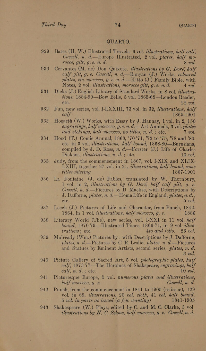 935 937 938 943 QUARTO. Bates (H. W.) Illustrated Travels, 6 vol. illustrations, half cal/, Cassell, n. d.—Kurope Ilustrated, 2 vol. plates, half mo- rocco, gilt, g.é. n. d. 8 vol. Cervantes (M. de) Don Quixote, illustrations by G. Doré half calf gilt, g. e. Cassell, n. d—Bunyan (J.) Works, coloured plates, etc. morocco, g. e. n. d.—Kitto (J.) Family Bible, with Notes, 2 vol. allustrations, morocco gilt, g. e. n.d. 4 vol. Dicks (J.) English Library of Standard Works, in 8 vol. élustra- tions, 1884-90—Bow Bells, 5 vol. 1865-68—London Reader, ete. 22 vol. Fun, new series, vol. LL XXIII, 73 vol. in 32, allustrations, half calf 1865-1901 Hogarth (W.) Works, with Essay by J. Hannay, 1 vol. in 2, 150 engravings, half morocco, g.e. n.d.—Art Annuals, 3 vol. plates and etchings, half morocco, no titles, n. d.; ete. 7 vol. Hood (T.) Comic Annual, 1868, 70-71, ’72 to ’75, ’78 and ’80, etc. in 3 vol. dlustrations, half bound, 1868-80—Burnsiana, compiled by J. D. Ross, 2. d.—Forster (J.) Life of Charles Dickens, illustrations, n. d.; ete. 10 vol. Judy, from the commencement in 1867, vol. I-XIX and XLIX- LXIII, together 27 vol. in 21, ellustrations, half bound, some titles mussing 1867-1901 La Fontaine (J. de) Fables, translated by W. Thornbury, 1 vol. in 2, tllustrations by G. Doré, half calf gilt, g. e. Cassell, n. d.—Pictures by D. Maclise, with Descriptions by J. Dafforne, plates, n. d.— Home Life in England, plates, n.d. ; ete. 5 vol. Leech (J.) Pictures of Life and Character, from Punch, 1842- 1864, in 1 vol. allustrations, half morocco, g. é. 1886 Literary World (The), new series, vol. I-XXI in 11 vol. half bound, 1870-79—TIllustrated Times, 1866-71, in 9 vol. 2lus- trations ; ete. 4to and folio. 23 vol. Mulready (Wumn.) Pictures by: with Descriptions by J. Dafforne. plates, n. d.—Pictures by C. R. Leslie, plates, n. d.—Pictures and Statues by Eminent Artists, second series, plates, n. d. 3 vol. Picture Gallery of Sacred Art, 5 vol. photographic plates, half calf, 1873-77—The Heroines of Shakspeare, engravings, half Cali, 1. ds ete: 10 vol. Picturesque Europe, 5 vol. numerous plates and illustrations, half morocco, g. é. Cassell, n. d. Punch, from the commencement in 1841 to 1905 (re-issue), 129 vol. in 69, illustrations, 20 vol. cloth, 41 vol. half bound, 5 vol. in parts as issued (a few wanting) 1841-1905 Shakespeare (W.) Plays, edited by C. and M. C. Clarke, 3 vol. illustrations by H. C. Selous, half morocco, g.e. Cassell, n. d.