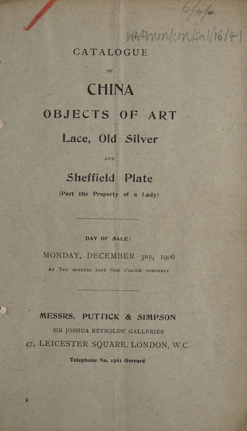  m t i be y } : 4 lr { 7 £5 f : i i ; ’ : CATALOGUE CHINA OBJECTS OF ART Lace, Old Silver AND Sheffield Plate (Part the Property of a Lady) DAY OF SALE: MONDAY, DECEMBER 3np, 1906 AT TEN MINUTES PAST ONE O'CLOCK PRECISELY MESSRS. PUTTICK &amp; SIMPSON SIR JOSHUA REYNOLDS’ GALLERIES Telephone No. 1561 Gerrard 